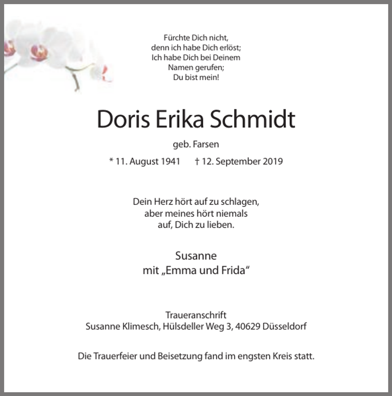 <p>Fürchte Dich nicht,<br />denn ich habe Dich erlöst;<br />Ich habe Dich bei Deinem<br />Namen gerufen;<br />Du bist mein!</p><p>Doris Erika Schmidt<br />geb. Farsen<br />* 11. August 1941</p><p>† 12. September 2019</p><p>Dein Herz hört auf zu schlagen,<br />aber meines hört niemals<br />auf, Dich zu lieben.</p><p>Susanne<br />mit „Emma und Frida“</p><p>Traueranschrift<br />Susanne Klimesch, Hülsdeller Weg 3, 40629 Düsseldorf<br />Die Trauerfeier und Beisetzung fand im engsten Kreis statt.</p>