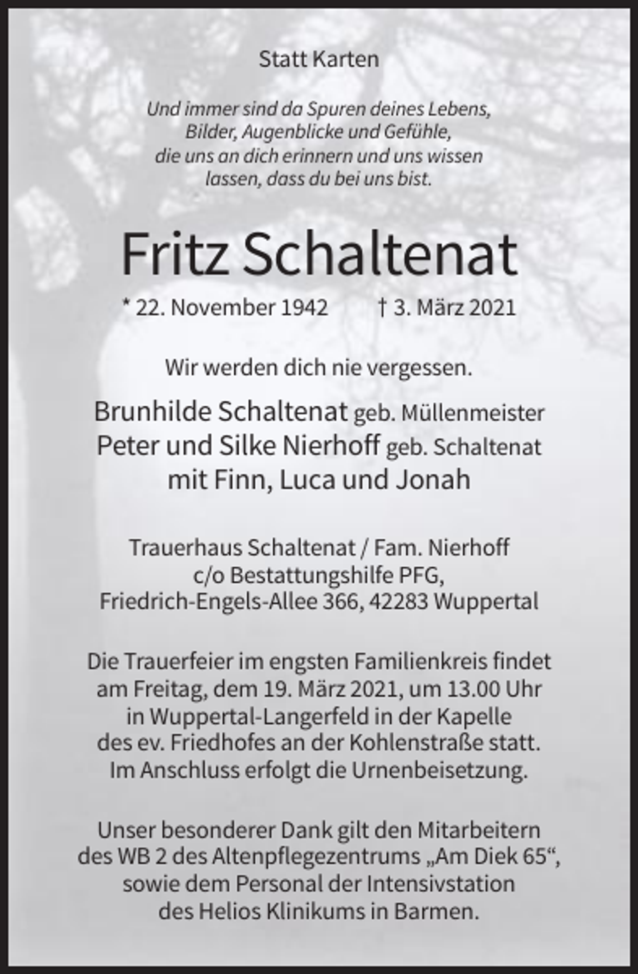 <p>Statt Karten<br />Und immer sind da Spuren deines Lebens,<br />Bilder, Augenblicke und Gefühle,<br />die uns an dich erinnern und uns wissen<br />lassen, dass du bei uns bist.</p><p>Fritz Schaltenat<br />* 22. November 1942</p><p>† 3. März 2021</p><p>Wir werden dich nie vergessen.</p><p>Brunhilde Schaltenat geb. Müllenmeister<br />Peter und Silke Nierhoff geb. Schaltenat<br />mit Finn, Luca und Jonah<br />Trauerhaus Schaltenat / Fam. Nierhoff<br />c/o Bestattungshilfe PFG,<br />Friedrich-Engels-Allee 366, 42283 Wuppertal<br />Die Trauerfeier im engsten Familienkreis findet<br />am Freitag, dem 19. März 2021, um 13.00 Uhr<br />in Wuppertal-Langerfeld in der Kapelle<br />des ev. Friedhofes an der Kohlenstraße statt.<br />Im Anschluss erfolgt die Urnenbeisetzung.<br />Unser besonderer Dank gilt den Mitarbeitern<br />des WB 2 des Altenpflegezentrums „Am Diek 65“,<br />sowie dem Personal der Intensivstation<br />des Helios Klinikums in Barmen.</p>