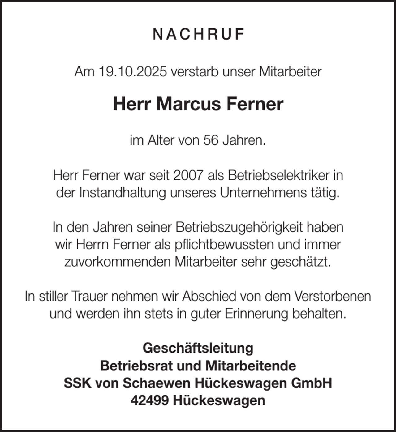 <p>NACHRUF<br />Am 19.10.2025 verstarb unser Mitarbeiter</p><p>Herr Marcus Ferner<br />im Alter von 56 Jahren.<br />Herr Ferner war seit 2007 als Betriebselektriker in<br />der Instandhaltung unseres Unternehmens tätig.<br />In den Jahren seiner Betriebszugehörigkeit haben<br />wir Herrn Ferner als pﬂichtbewussten und immer<br />zuvorkommenden Mitarbeiter sehr geschätzt.<br />In stiller Trauer nehmen wir Abschied von dem Verstorbenen<br />und werden ihn stets in guter Erinnerung behalten.<br />Geschäftsleitung<br />Betriebsrat und Mitarbeitende<br />SSK von Schaewen Hückeswagen GmbH<br />42499 Hückeswagen</p>