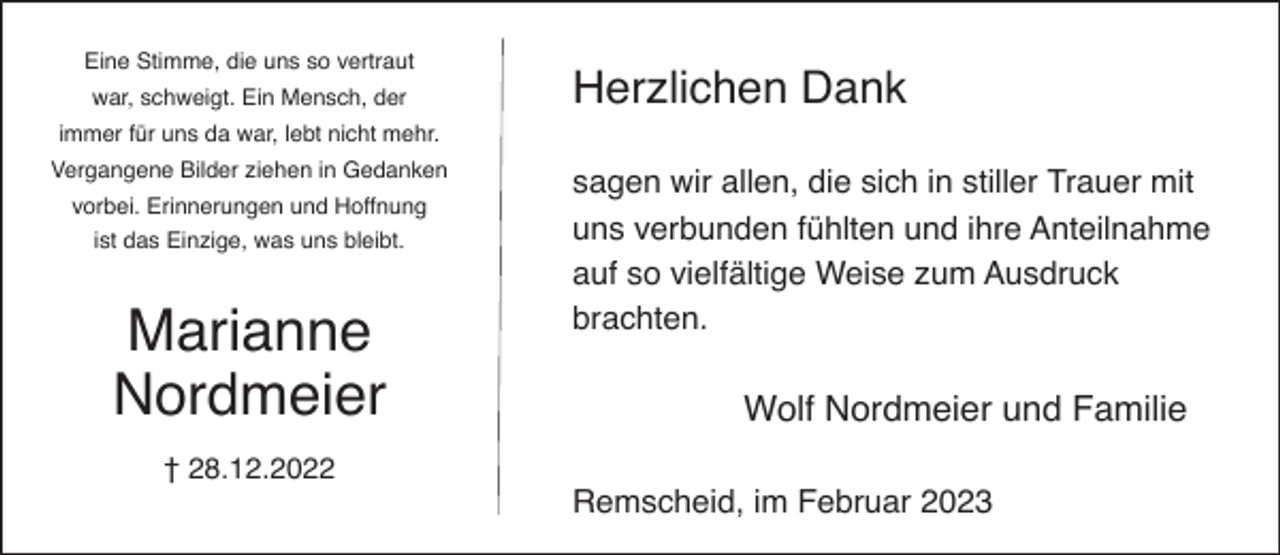 <p>Eine Stimme, die uns so vertraut<br />war, schweigt. Ein Mensch, der</p><p>Herzlichen Dank</p><p>immer für uns da war, lebt nicht mehr.<br />Vergangene Bilder ziehen in Gedanken<br />vorbei. Erinnerungen und Hoffnung<br />ist das Einzige, was uns bleibt.</p><p>Marianne<br />Nordmeier<br />† 28.12.2022</p><p>sagen wir allen, die sich in stiller Trauer mit<br />uns verbunden fühlten und ihre Anteilnahme<br />auf so vielfältige Weise zum Ausdruck<br />brachten.</p><p>Wolf Nordmeier und Familie<br />Remscheid, im Februar 2023</p>
