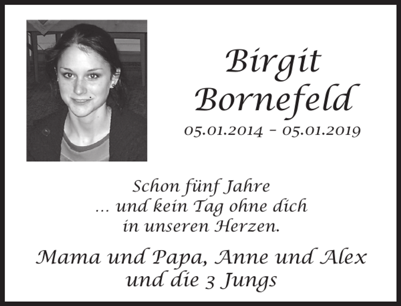 <p>Birgit<br />Bornefeld</p><p>05.01.2014 – 05.01.2019<br />Schon fünf Jahre<br />… und kein Tag ohne dich<br />in unseren Herzen.</p><p>Mama und Papa, Anne und Alex<br />und die 3 Jungs</p>