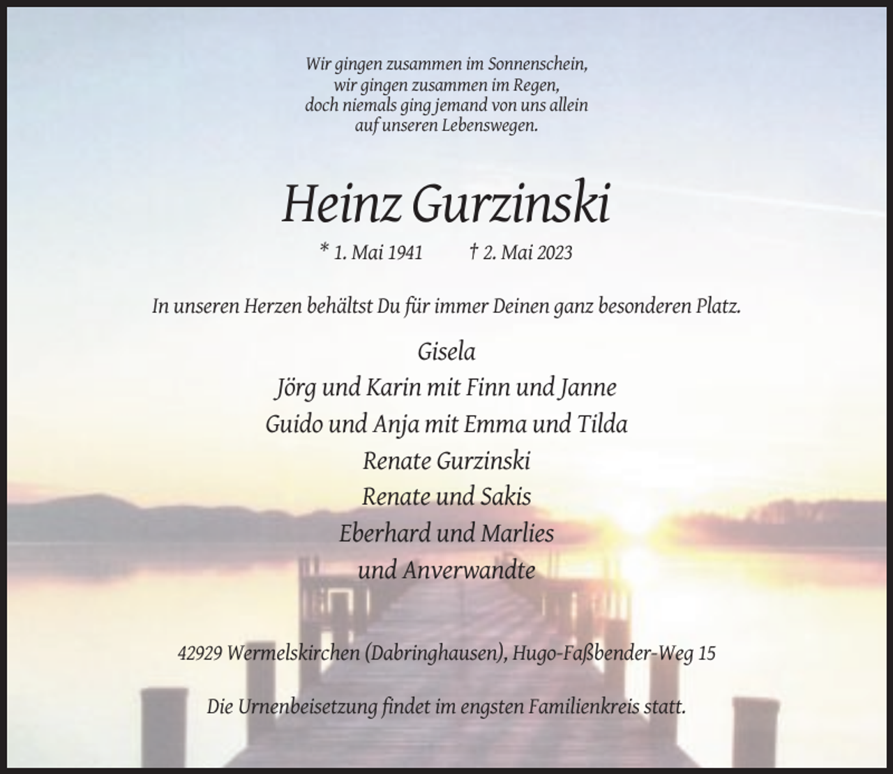 <p>Wir gingen zusammen im Sonnenschein,<br />wir gingen zusammen im Regen,<br />doch niemals ging jemand von uns allein<br />auf unseren Lebenswegen.</p><p>Heinz Gurzinski<br />* 1. Mai 1941</p><p>† 2. Mai 2023</p><p>In unseren Herzen behältst Du für immer Deinen ganz besonderen Platz.</p><p>Gisela<br />Jörg und Karin mit Finn und Janne<br />Guido und Anja mit Emma und Tilda<br />Renate Gurzinski<br />Renate und Sakis<br />Eberhard und Marlies<br />und Anverwandte</p><p>42929 Wermelskirchen (Dabringhausen), Hugo-Faßbender-Weg 15<br />Die Urnenbeisetzung findet im engsten Familienkreis statt.</p>