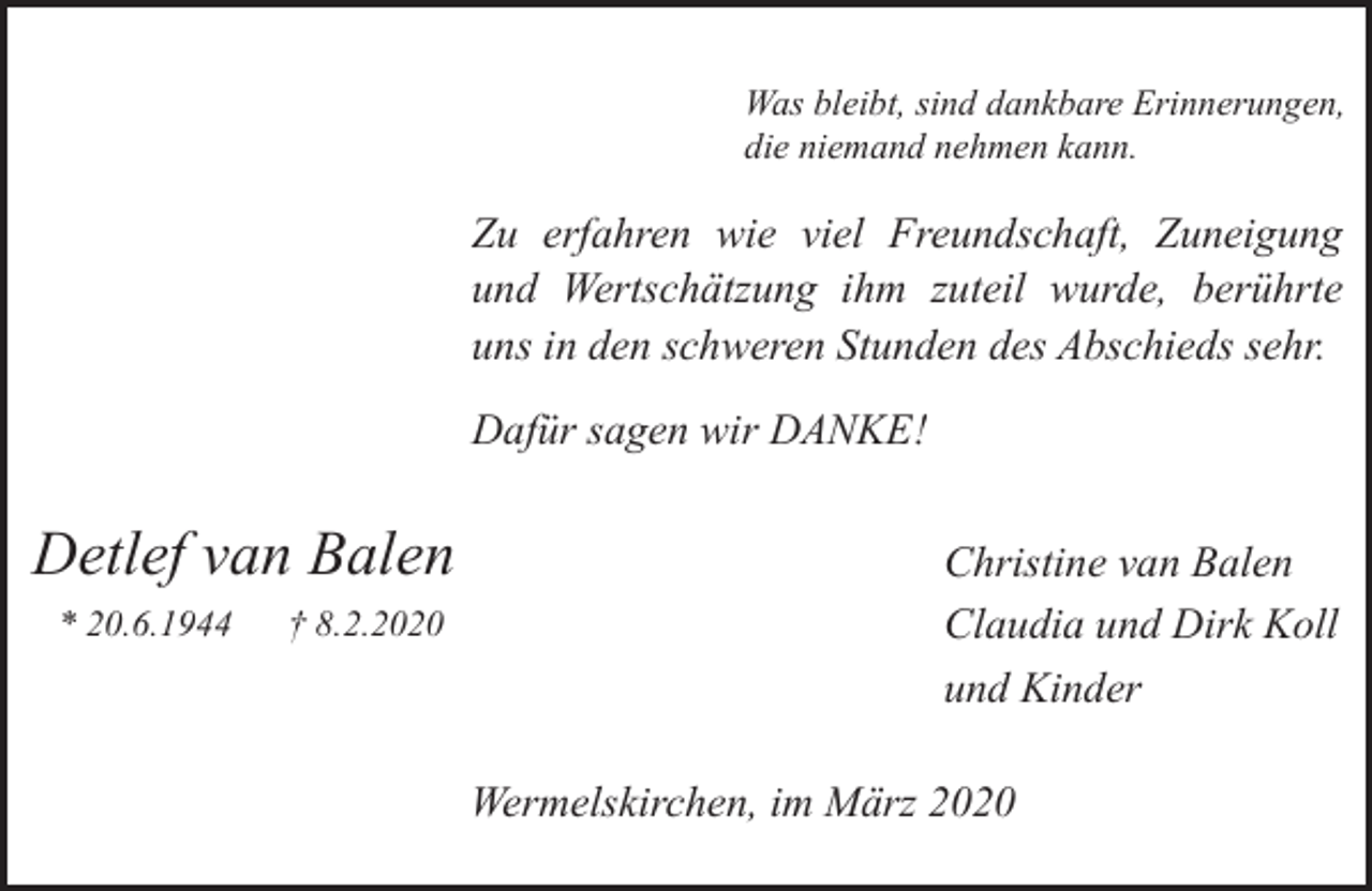 <p>Was bleibt, sind dankbare Erinnerungen,<br />die niemand nehmen kann.</p><p>Zu erfahren wie viel Freundschaft, Zuneigung<br />und Wertschätzung ihm zuteil wurde, berührte<br />uns in den schweren Stunden des Abschieds sehr.<br />Dafür sagen wir DANKE!</p><p>Detlef van Balen<br />* 20.6.1944</p><p>† 8.2.2020</p><p>Christine van Balen<br />Claudia und Dirk Koll<br />und Kinder<br />Wermelskirchen, im März 2020</p>