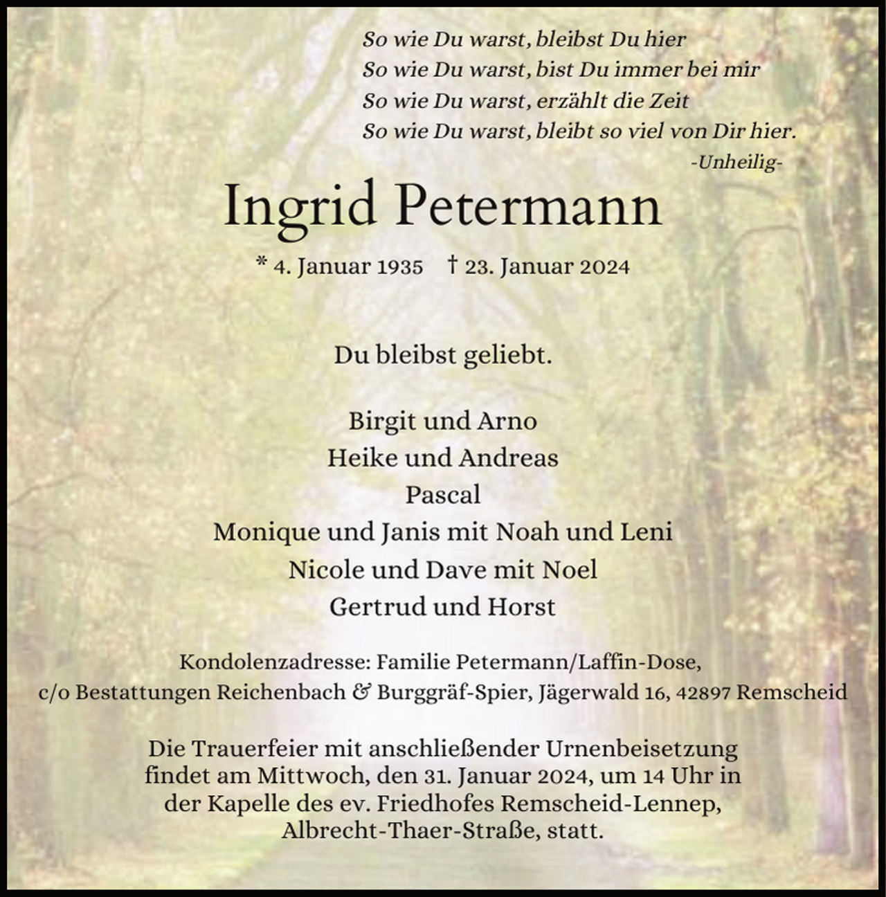 <p>So wie Du warst, bleibst Du hier<br />So wie Du warst, bist Du immer bei mir<br />So wie Du warst, erzählt die Zeit<br />So wie Du warst, bleibt so viel von Dir hier.</p><p>Ingrid Petermann</p><p>-Unheilig-</p><p>* 4. Januar 1935 † 23. Januar 2024</p><p>Du bleibst geliebt.<br />Birgit und Arno<br />Heike und Andreas<br />Pascal<br />Monique und Janis mit Noah und Leni<br />Nicole und Dave mit Noel<br />Gertrud und Horst<br />Kondolenzadresse: Familie Petermann/Laffin-Dose,<br />c/o Bestattungen Reichenbach &amp; Burggräf-Spier, Jägerwald 16, 42897 Remscheid</p><p>Die Trauerfeier mit anschließender Urnenbeisetzung<br />findet am Mittwoch, den 31. Januar 2024, um 14 Uhr in<br />der Kapelle des ev. Friedhofes Remscheid-Lennep,<br />Albrecht-Thaer-Straße, statt.</p>