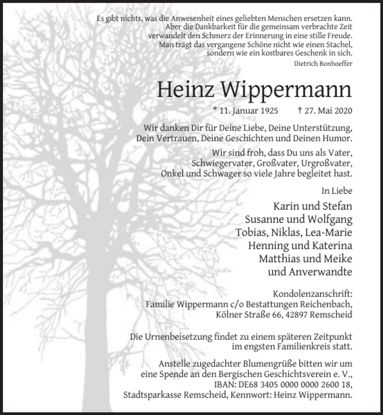 <p>Es gibt nichts, was die Anwesenheit eines geliebten Menschen ersetzen kann.<br />Aber die Dankbarkeit für die gemeinsam verbrachte Zeit<br />verwandelt den Schmerz der Erinnerung in eine stille Freude.<br />Man trägt das vergangene Schöne nicht wie einen Stachel,<br />sondern wie ein kostbares Geschenk in sich.<br />Dietrich Bonhoeffer</p><p>Heinz Wippermann<br />* 11. Januar 1925</p><p>† 27. Mai 2020</p><p>Wir danken Dir für Deine Liebe, Deine Unterstützung,<br />Dein Vertrauen, Deine Geschichten und Deinen Humor.<br />Wir sind froh, dass Du uns als Vater,<br />Schwiegervater, Großvater, Urgroßvater,<br />Onkel und Schwager so viele Jahre begleitet hast.<br />In Liebe</p><p>Karin und Stefan<br />Susanne und Wolfgang<br />Tobias, Niklas, Lea-Marie<br />Henning und Katerina<br />Matthias und Meike<br />und Anverwandte<br />Kondolenzanschrift:<br />Familie Wippermann c/o Bestattungen Reichenbach,<br />Kölner Straße 66, 42897 Remscheid<br />Die Urnenbeisetzung findet zu einem späteren Zeitpunkt<br />im engsten Familienkreis statt.<br />Anstelle zugedachter Blumengrüße bitten wir um<br />eine Spende an den Bergischen Geschichtsverein e. V.,<br />IBAN: DE68 3405 2600 18,<br />Stadtsparkasse Remscheid, Kennwort: Heinz Wippermann.</p>