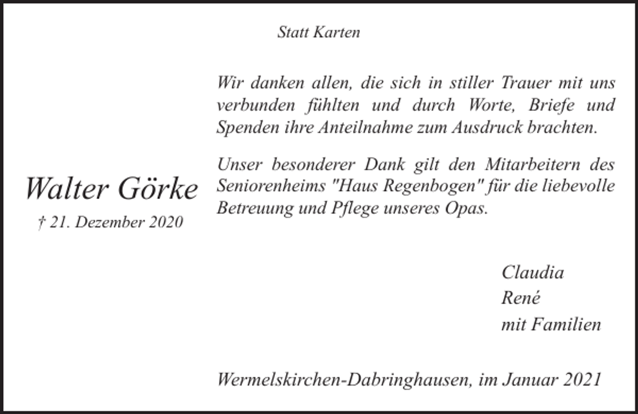 <p>Statt Karten</p><p>Wir danken allen, die sich in stiller Trauer mit uns<br />verbunden fühlten und durch Worte, Briefe und<br />Spenden ihre Anteilnahme zum Ausdruck brachten.</p><p>Walter Görke<br />† 21. Dezember 2020</p><p>Unser besonderer Dank gilt den Mitarbeitern des<br />Seniorenheims "Haus Regenbogen" für die liebevolle<br />Betreuung und Pflege unseres Opas.</p><p>Claudia<br />René<br />mit Familien<br />Wermelskirchen-Dabringhausen, im Januar 2021</p>