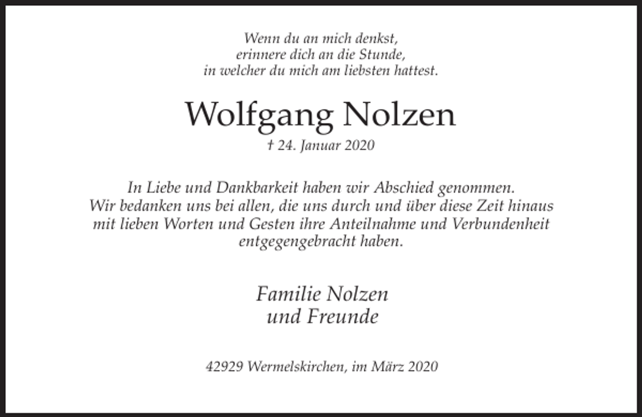 <p>Wenn du an mich denkst,<br />erinnere dich an die Stunde,<br />in welcher du mich am liebsten hattest.</p><p>Wolfgang Nolzen<br />† 24. Januar 2020</p><p>In Liebe und Dankbarkeit haben wir Abschied genommen.<br />Wir bedanken uns bei allen, die uns durch und über diese Zeit hinaus<br />mit lieben Worten und Gesten ihre Anteilnahme und Verbundenheit<br />entgegengebracht haben.</p><p>Familie Nolzen<br />und Freunde<br />42929 Wermelskirchen, im März 2020</p>