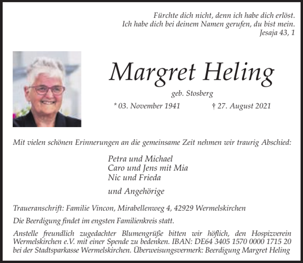 <p>Fürchte dich nicht, denn ich habe dich erlöst.<br />Ich habe dich bei deinem Namen gerufen, du bist mein.<br />Jesaja 43, 1</p><p>Margret Heling<br />geb. Stosberg</p><p>* 03. November 1941</p><p>† 27. August 2021</p><p>Mit vielen schönen Erinnerungen an die gemeinsame Zeit nehmen wir traurig Abschied:</p><p>Petra und Michael<br />Caro und Jens mit Mia<br />Nic und Frieda<br />und Angehörige<br />Traueranschrift: Familie Vincon, Mirabellenweg 4, 42929 Wermelskirchen<br />Die Beerdigung findet im engsten Familienkreis statt.<br />Anstelle freundlich zugedachter Blumengrüße bitten wir höflich, den Hospizverein<br />Wermelskirchen e.V. mit einer Spende zu bedenken. IBAN: DE64 3405 157000 1715 20<br />bei der Stadtsparkasse Wermelskirchen. Überweisungsvermerk: Beerdigung Margret Heling</p>