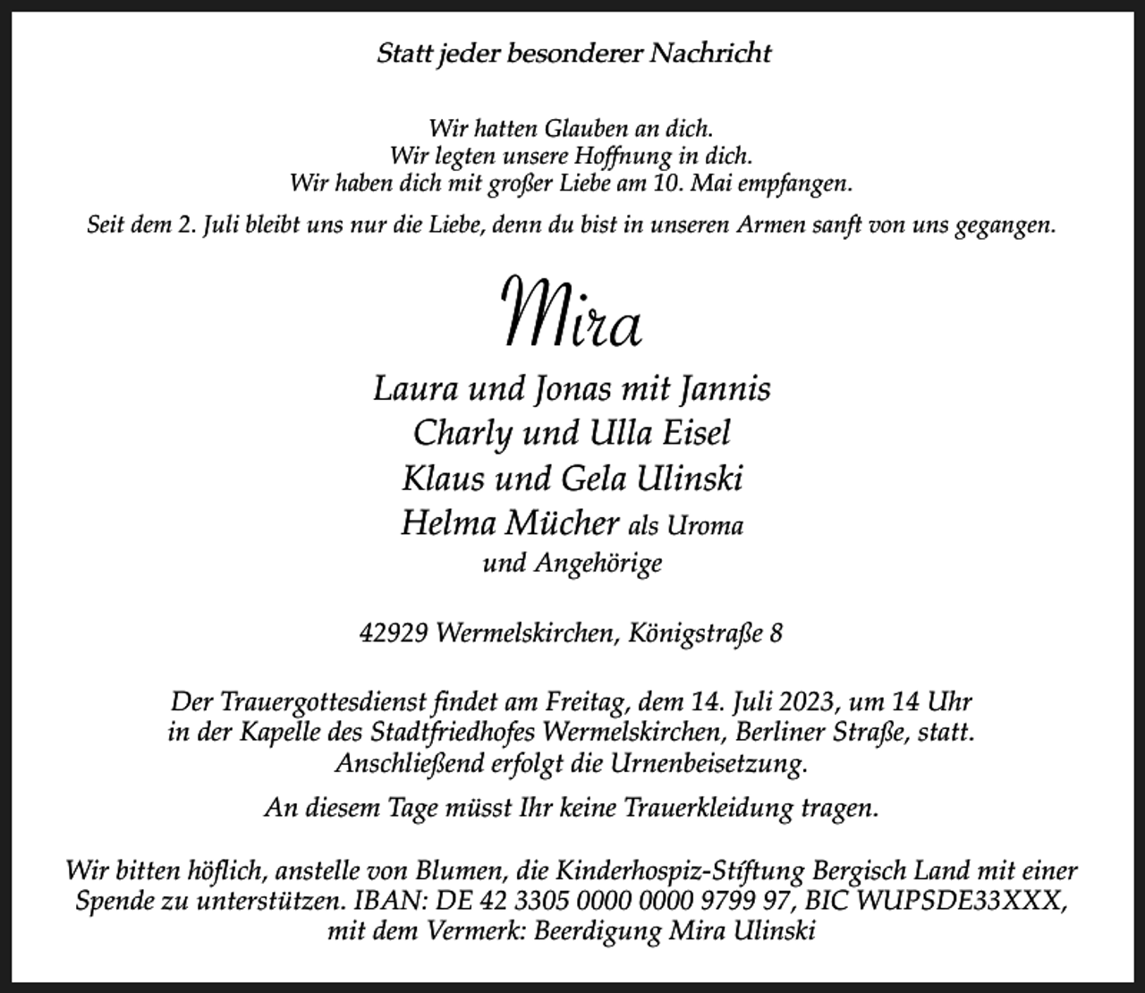 <p>Statt jeder besonderer Nachricht<br />Wir hatten Glauben an dich.<br />Wir legten unsere Hoffnung in dich.<br />Wir haben dich mit großer Liebe am 10. Mai empfangen.<br />Seit dem 2. Juli bleibt uns nur die Liebe, denn du bist in unseren Armen sanft von uns gegangen.</p><p>Mira</p><p>Laura und Jonas mit Jannis<br />Charly und Ulla Eisel<br />Klaus und Gela Ulinski<br />Helma Mücher als Uroma<br />und Angehörige</p><p>42929 Wermelskirchen, Königstraße 8<br />Der Trauergottesdienst findet am Freitag, dem 14. Juli 2023, um 14 Uhr<br />in der Kapelle des Stadtfriedhofes Wermelskirchen, Berliner Straße, statt.<br />Anschließend erfolgt die Urnenbeisetzung.<br />An diesem Tage müsst Ihr keine Trauerkleidung tragen.<br />Wir bitten höflich, anstelle von Blumen, die Kinderhospiz-Stíftung Bergisch Land mit einer<br />Spende zu unterstützen. IBAN: DE 42 3305 9797, BIC WUPSDE33XXX,<br />mit dem Vermerk: Beerdigung Mira Ulinski</p>