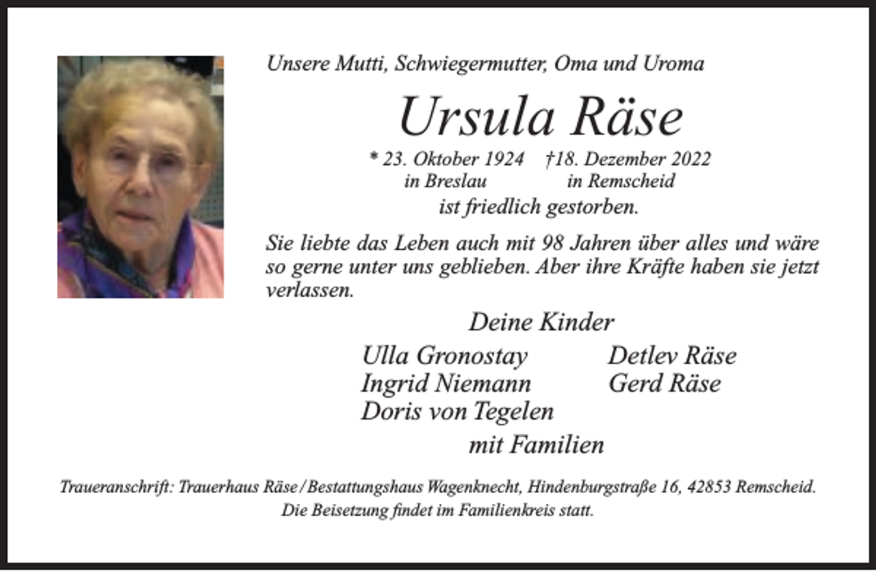 <p>Unsere Mutti, Schwiegermutter, Oma und Uroma</p><p>Ursula Räse</p><p>* 23. Oktober 1924<br />in Breslau</p><p>†18. Dezember 2022<br />in Remscheid</p><p>ist friedlich gestorben.</p><p>Sie liebte das Leben auch mit 98 Jahren über alles und wäre<br />so gerne unter uns geblieben. Aber ihre Kräfte haben sie jetzt<br />verlassen.</p><p>Deine Kinder<br />Detlev Räse<br />Ulla Gronostay<br />Gerd Räse<br />Ingrid Niemann<br />Doris von Tegelen<br />mit Familien<br />Traueranschrift: Trauerhaus Räse / Bestattungshaus Wagenknecht, Hindenburgstraße 16, 42853 Remscheid.<br />Die Beisetzung ﬁndet im Familienkreis statt.</p>