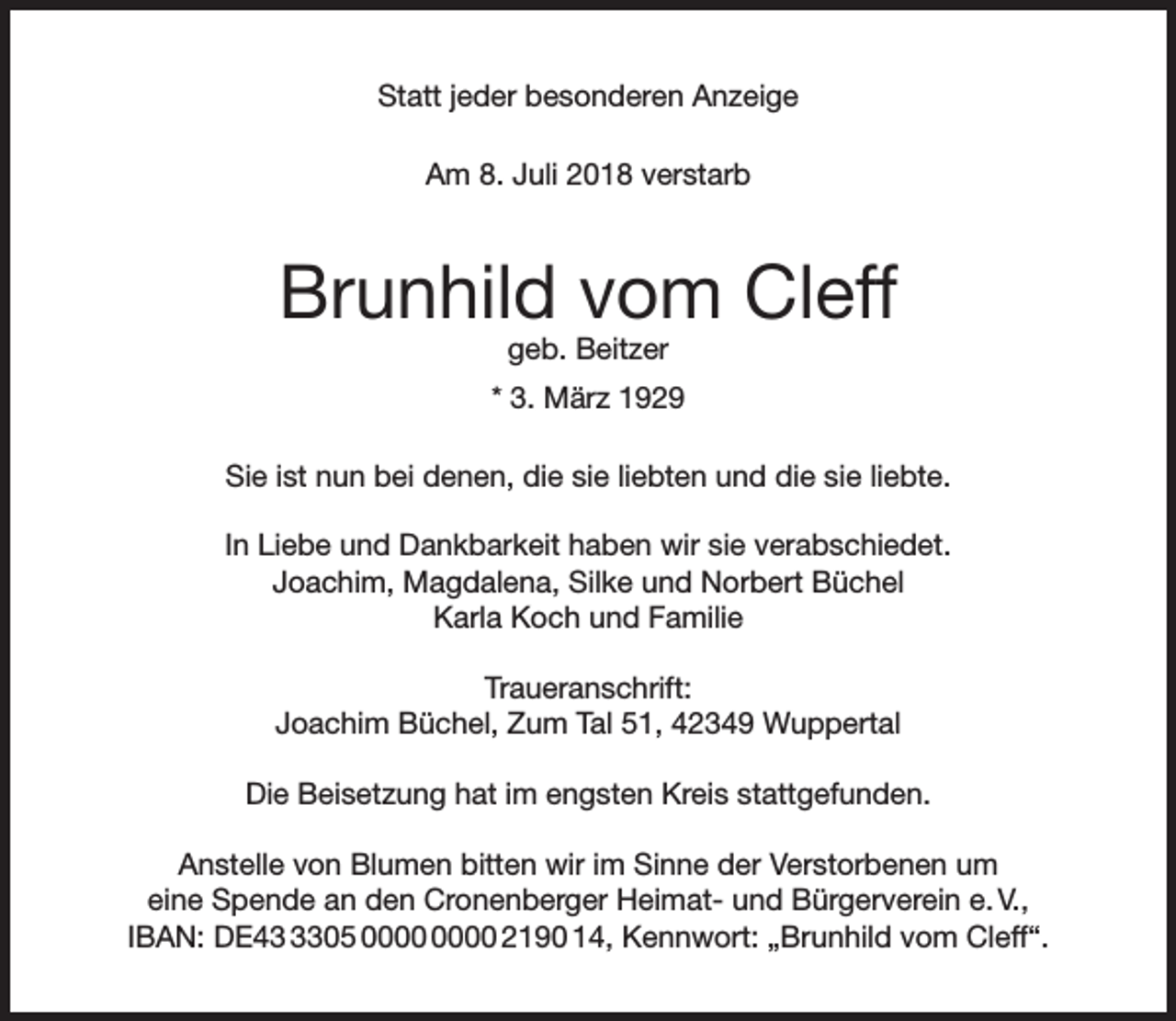<p>Statt jeder besonderen Anzeige<br />Am 8. Juli 2018 verstarb</p><p>Brunhild vom Cleff<br />geb. Beitzer</p><p>* 3. März 1929<br />Sie ist nun bei denen, die sie liebten und die sie liebte.<br />In Liebe und Dankbarkeit haben wir sie verabschiedet.<br />Joachim, Magdalena, Silke und Norbert Büchel<br />Karla Koch und Familie<br />Traueranschrift:<br />Joachim Büchel, Zum Tal 51, 42349 Wuppertal<br />Die Beisetzung hat im engsten Kreis stattgefunden.<br />Anstelle von Blumen bitten wir im Sinne der Verstorbenen um<br />eine Spende an den Cronenberger Heimat- und Bürgerverein e. V.,<br />IBAN: DE4305 2190 14, Kennwort: „Brunhild vom Cleff“.</p>