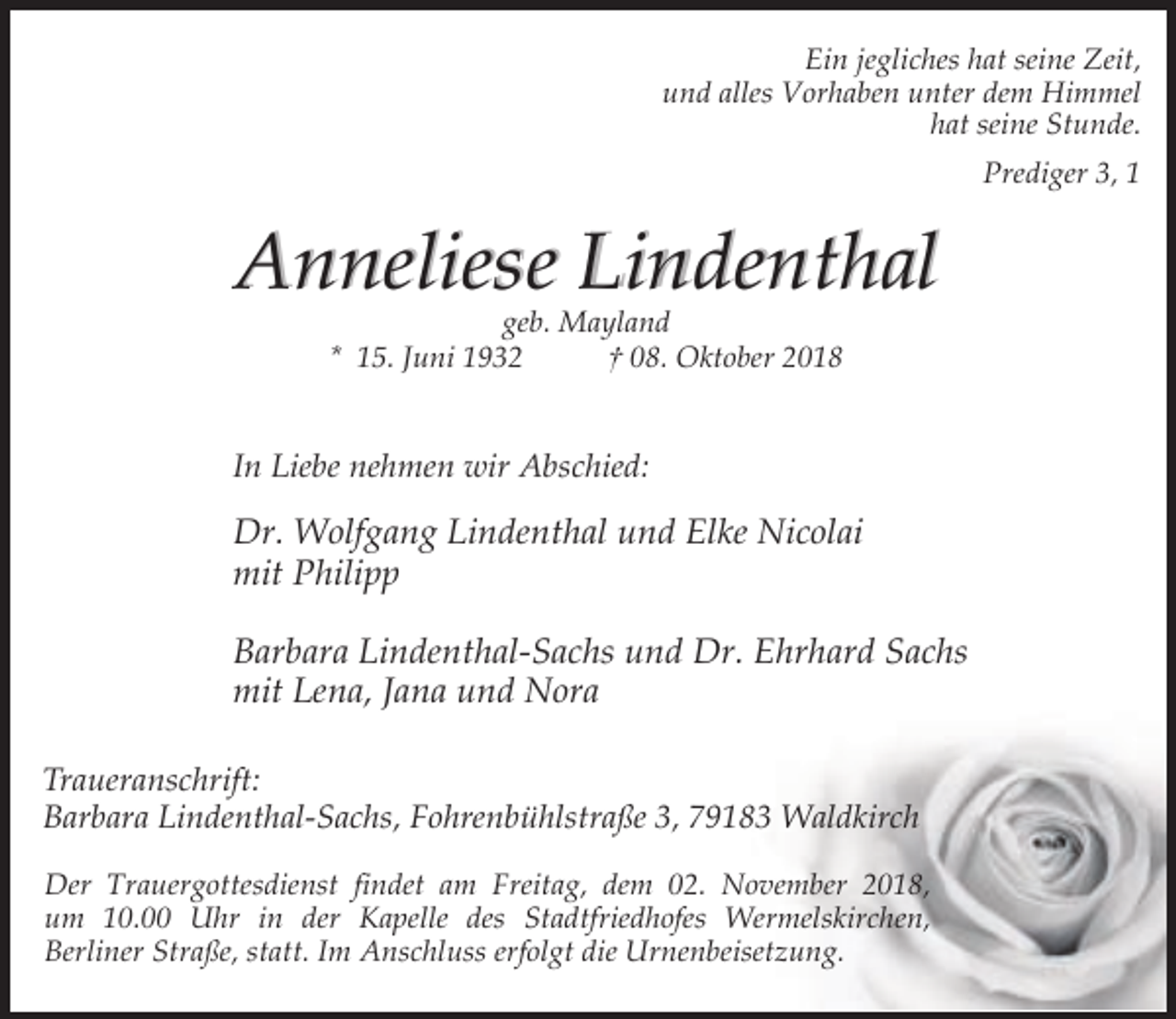 <p>Ein jegliches hat seine Zeit,<br />und alles Vorhaben unter dem Himmel<br />hat seine Stunde.<br />Prediger 3, 1</p><p>Anneliese Lindenthal<br />geb. Mayland<br />* 15. Juni 1932<br />† 08. Oktober 2018</p><p>In Liebe nehmen wir Abschied:</p><p>Dr. Wolfgang Lindenthal und Elke Nicolai<br />mit Philipp<br />Barbara Lindenthal-Sachs und Dr. Ehrhard Sachs<br />mit Lena, Jana und Nora<br />Traueranschrift:<br />Barbara Lindenthal-Sachs, Fohrenbühlstraße 3, 79183 Waldkirch<br />Der Trauergottesdienst findet am Freitag, dem 02. November 2018,<br />um 10.00 Uhr in der Kapelle des Stadtfriedhofes Wermelskirchen,<br />Berliner Straße, statt. Im Anschluss erfolgt die Urnenbeisetzung.</p>