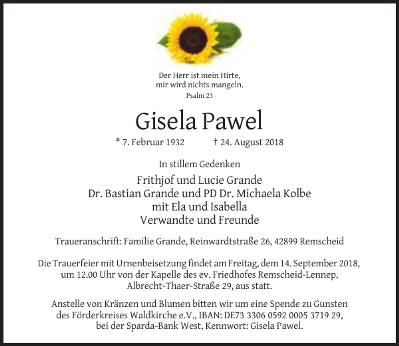 <p>Der Herr ist mein Hirte,<br />mir wird nichts mangeln.<br />Psalm 23</p><p>Gisela Pawel<br />* 7. Februar 1932</p><p>† 24. August 2018</p><p>In stillem Gedenken</p><p>Frithjof und Lucie Grande<br />Dr. Bastian Grande und PD Dr. Michaela Kolbe<br />mit Ela und Isabella<br />Verwandte und Freunde<br />Traueranschrift: Familie Grande, Reinwardtstraße 26, 42899 Remscheid<br />Die Trauerfeier mit Urnenbeisetzung findet am Freitag, dem 14. September 2018,<br />um 12.00 Uhr von der Kapelle des ev. Friedhofes Remscheid-Lennep,<br />Albrecht-Thaer-Straße 29, aus statt.<br />Anstelle von Kränzen und Blumen bitten wir um eine Spende zu Gunsten<br />des Förderkreises Waldkirche e.V., IBAN: DE7306 0592 0005 3719 29,<br />bei der Sparda-Bank West, Kennwort: Gisela Pawel.</p>