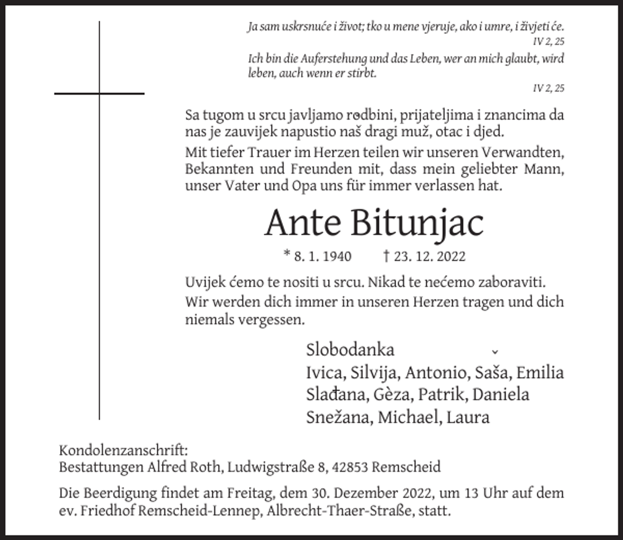 <p>Ja sam uskrsnuc´e i zˇivot; tko u mene vjeruje, ako i umre, i zˇivjeti c´e.<br />IV 2, 25</p><p>Ich bin die Auferstehung und das Leben, wer an mich glaubt, wird<br />leben, auch wenn er stirbt.<br />IV 2, 25</p><p>Sa tugom u srcu javljamo rodbini,<br />prijateljima i znancima da<br />ˇ<br />nas je zauvijek napustio nasˇ dragi muzˇ, otac i djed.<br />Mit tiefer Trauer im Herzen teilen wir unseren Verwandten,<br />Bekannten und Freunden mit, dass mein geliebter Mann,<br />unser Vater und Opa uns für immer verlassen hat.</p><p>Ante Bitunjac<br />* 8. 1. 1940</p><p>† 23. 12. 2022</p><p>Uvijek c´emo te nositi u srcu. Nikad te nec´emo zaboraviti.<br />Wir werden dich immer in unseren Herzen tragen und dich<br />niemals vergessen.</p><p>Slobodanka<br />ˇ<br />Ivica, Silvija, Antonio, Sasˇa, Emilia<br />Sladana, Gèza, Patrik, Daniela<br />Snezˇana, Michael, Laura<br />Kondolenzanschrift:<br />Bestattungen Alfred Roth, Ludwigstraße 8, 42853 Remscheid<br />Die Beerdigung findet am Freitag, dem 30. Dezember 2022, um 13 Uhr auf dem<br />ev. Friedhof Remscheid-Lennep, Albrecht-Thaer-Straße, statt.</p>