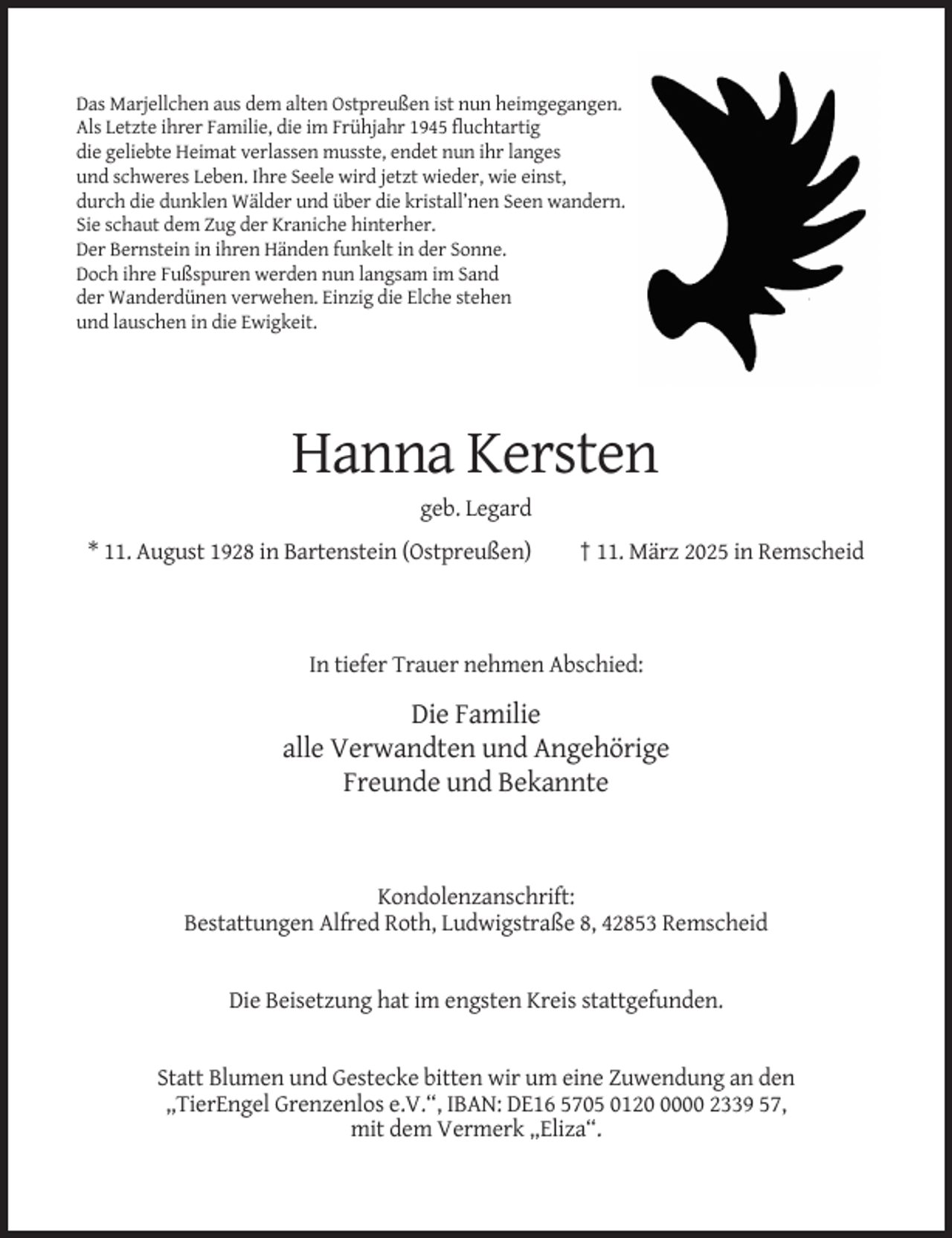 <p>Das Marjellchen aus dem alten Ostpreußen ist nun heimgegangen.<br />Als Letzte ihrer Familie, die im Frühjahr 1945 fluchtartig<br />die geliebte Heimat verlassen musste, endet nun ihr langes<br />und schweres Leben. Ihre Seele wird jetzt wieder, wie einst,<br />durch die dunklen Wälder und über die kristall’nen Seen wandern.<br />Sie schaut dem Zug der Kraniche hinterher.<br />Der Bernstein in ihren Händen funkelt in der Sonne.<br />Doch ihre Fußspuren werden nun langsam im Sand<br />der Wanderdünen verwehen. Einzig die Elche stehen<br />und lauschen in die Ewigkeit.</p><p>Hanna Kersten<br />geb. Legard<br />* 11. August 1928 in Bartenstein (Ostpreußen)</p><p>† 11. März 2025 in Remscheid</p><p>In tiefer Trauer nehmen Abschied:</p><p>Die Familie<br />alle Verwandten und Angehörige<br />Freunde und Bekannte</p><p>Kondolenzanschrift:<br />Bestattungen Alfred Roth, Ludwigstraße 8, 42853 Remscheid</p><p>Die Beisetzung hat im engsten Kreis stattgefunden.</p><p>Statt Blumen und Gestecke bitten wir um eine Zuwendung an den<br />,,TierEngel Grenzenlos e.V.“, IBAN: DE16 5705 012000 2339 57,<br />mit dem Vermerk „Eliza“.</p>