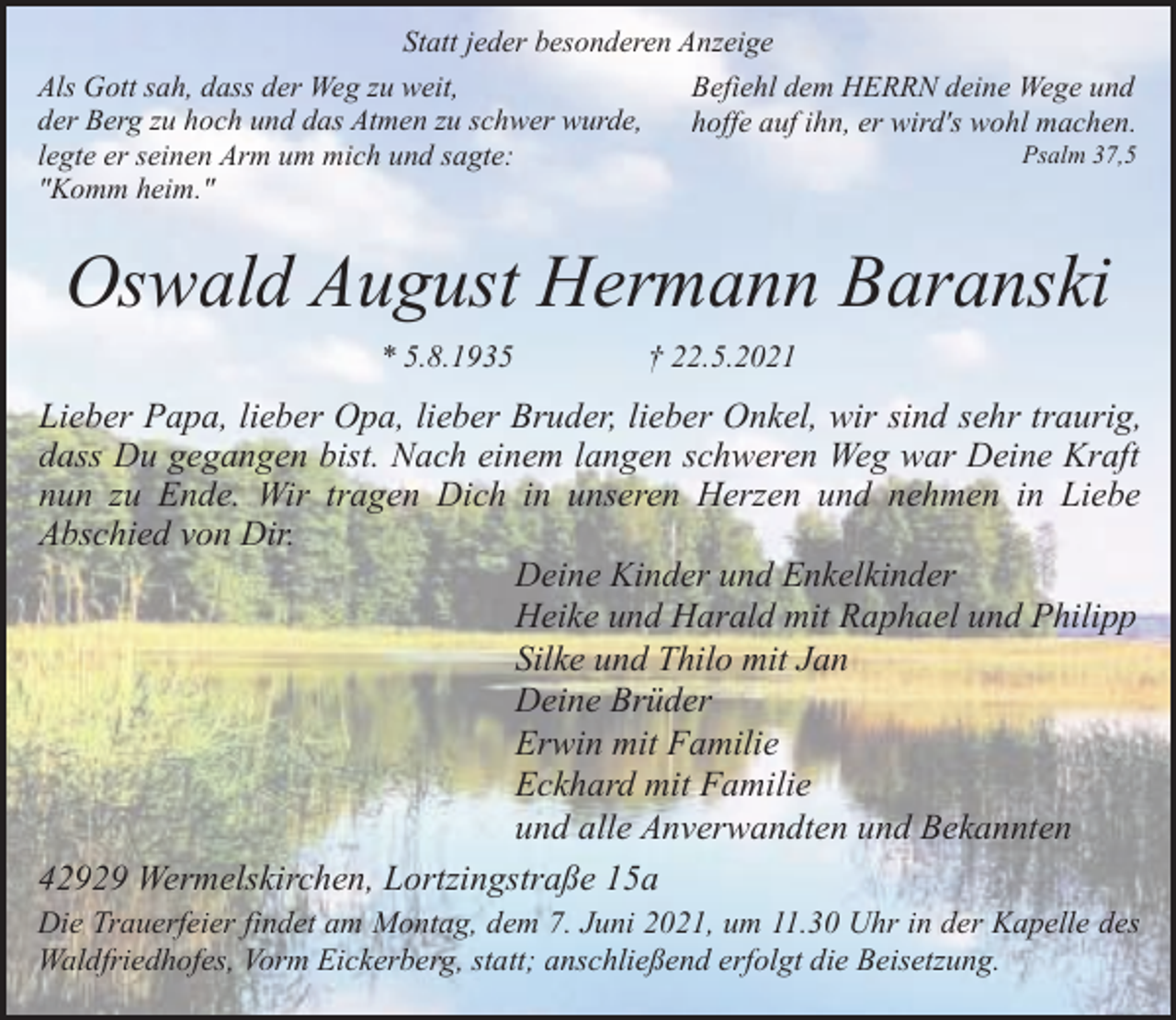 <p>Statt jeder besonderen Anzeige<br />Als Gott sah, dass der Weg zu weit,<br />Befiehl dem HERRN deine Wege und<br />der Berg zu hoch und das Atmen zu schwer wurde,<br />hoffe auf ihn, er wird's wohl machen.<br />Psalm 37,5<br />legte er seinen Arm um mich und sagte:<br />"Komm heim."</p><p>Oswald August Hermann Baranski<br />* 5.8.1935</p><p>† 22.5.2021</p><p>Lieber Papa, lieber Opa, lieber Bruder, lieber Onkel, wir sind sehr traurig,<br />dass Du gegangen bist. Nach einem langen schweren Weg war Deine Kraft<br />nun zu Ende. Wir tragen Dich in unseren Herzen und nehmen in Liebe<br />Abschied von Dir.<br />Deine Kinder und Enkelkinder<br />Heike und Harald mit Raphael und Philipp<br />Silke und Thilo mit Jan<br />Deine Brüder<br />Erwin mit Familie<br />Eckhard mit Familie<br />und alle Anverwandten und Bekannten<br />42929 Wermelskirchen, Lortzingstraße 15a<br />Die Trauerfeier findet am Montag, dem 7. Juni 2021, um 11.30 Uhr in der Kapelle des<br />Waldfriedhofes, Vorm Eickerberg, statt; anschließend erfolgt die Beisetzung.</p>