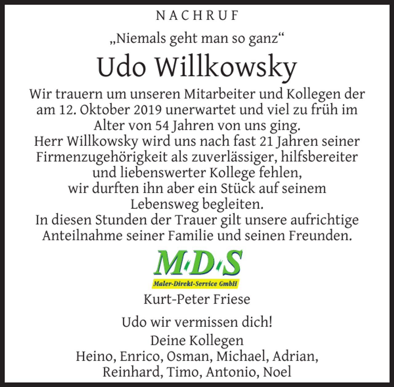 <p>NACHRUF<br />„Niemals geht man so ganz“</p><p>Udo Willkowsky</p><p>Wir trauern um unseren Mitarbeiter und Kollegen der<br />am 12. Oktober 2019 unerwartet und viel zu früh im<br />Alter von 54 Jahren von uns ging.<br />Herr Willkowsky wird uns nach fast 21 Jahren seiner<br />Firmenzugehörigkeit als zuverlässiger, hilfsbereiter<br />und liebenswerter Kollege fehlen,<br />wir durften ihn aber ein Stück auf seinem<br />Lebensweg begleiten.<br />In diesen Stunden der Trauer gilt unsere aufrichtige<br />Anteilnahme seiner Familie und seinen Freunden.</p><p>Kurt-Peter Friese<br />Udo wir vermissen dich!<br />Deine Kollegen<br />Heino, Enrico, Osman, Michael, Adrian,<br />Reinhard, Timo, Antonio, Noel</p>