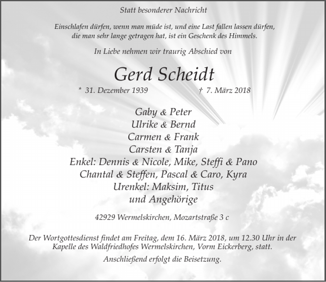 <p>Statt besonderer Nachricht<br />Einschlafen dürfen, wenn man müde ist, und eine Last fallen lassen dürfen,<br />die man sehr lange getragen hat, ist ein Geschenk des Himmels.</p><p>In Liebe nehmen wir traurig Abschied von</p><p>Gerd Scheidt</p><p>* 31. Dezember 1939</p><p>† 7. März 2018</p><p>Gaby &amp; Peter<br />Ulrike &amp; Bernd<br />Carmen &amp; Frank<br />Carsten &amp; Tanja<br />Enkel: Dennis &amp; Nicole, Mike, Steffi &amp; Pano<br />Chantal &amp; Steffen, Pascal &amp; Caro, Kyra<br />Urenkel: Maksim, Titus<br />und Angehörige<br />42929 Wermelskirchen, Mozartstraße 3 c<br />Der Wortgottesdienst findet am Freitag, dem 16. März 2018, um 12.30 Uhr in der<br />Kapelle des Waldfriedhofes Wermelskirchen, Vorm Eickerberg, statt.<br />Anschließend erfolgt die Beisetzung.</p>
