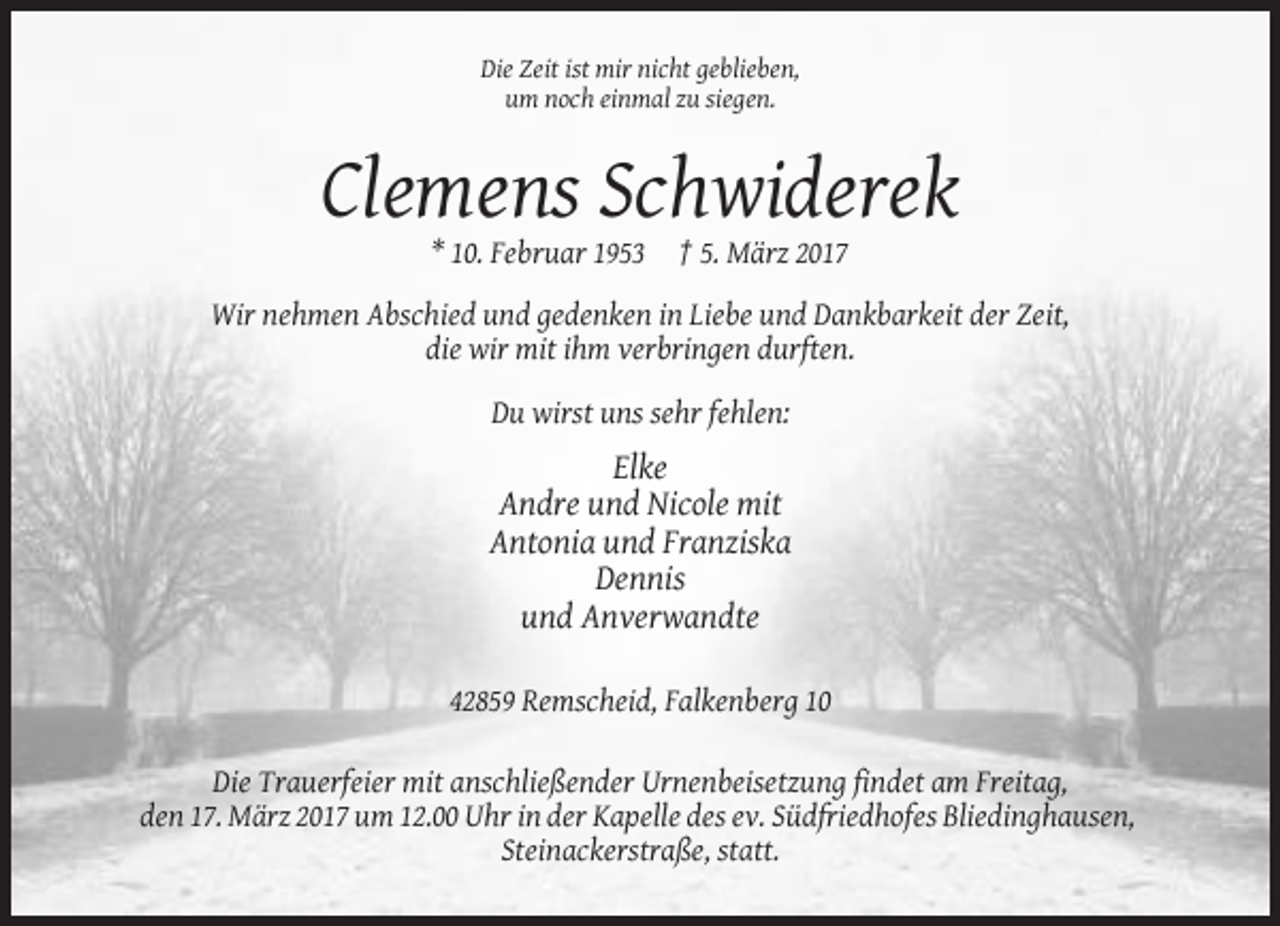 <p>Die Zeit ist mir nicht geblieben,<br />um noch einmal zu siegen.</p><p>Clemens Schwiderek<br />* 10. Februar 1953</p><p>† 5. März 2017</p><p>Wir nehmen Abschied und gedenken in Liebe und Dankbarkeit der Zeit,<br />die wir mit ihm verbringen durften.<br />Du wirst uns sehr fehlen:</p><p>Elke<br />Andre und Nicole mit<br />Antonia und Franziska<br />Dennis<br />und Anverwandte<br />42859 Remscheid, Falkenberg 10<br />Die Trauerfeier mit anschließender Urnenbeisetzung findet am Freitag,<br />den 17. März 2017 um 12.00 Uhr in der Kapelle des ev. Südfriedhofes Bliedinghausen,<br />Steinackerstraße, statt.</p>