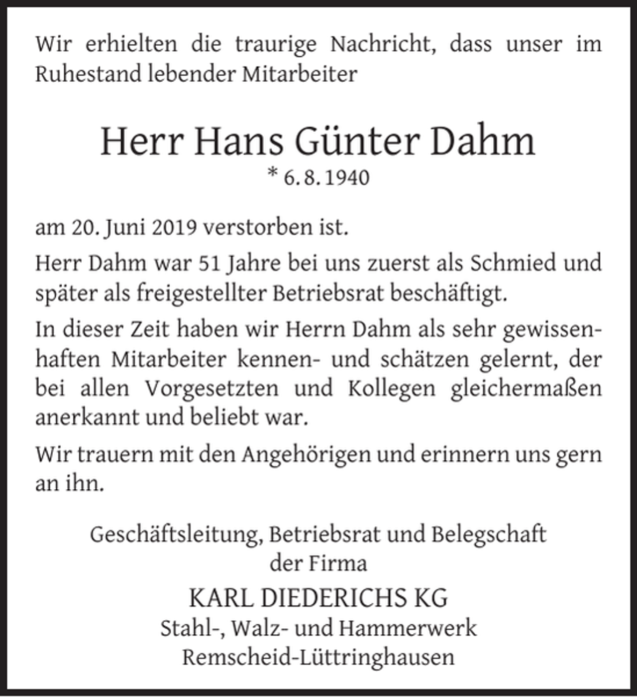 <p>Wir erhielten die traurige Nachricht, dass unser im<br />Ruhestand lebender Mitarbeiter</p><p>Herr Hans Günter Dahm<br />* 6. 8. 1940</p><p>am 20. Juni 2019 verstorben ist.<br />Herr Dahm war 51 Jahre bei uns zuerst als Schmied und<br />später als freigestellter Betriebsrat beschäftigt.<br />In dieser Zeit haben wir Herrn Dahm als sehr gewissenhaften Mitarbeiter kennen- und schätzen gelernt, der<br />bei allen Vorgesetzten und Kollegen gleichermaßen<br />anerkannt und beliebt war.<br />Wir trauern mit den Angehörigen und erinnern uns gern<br />an ihn.<br />Geschäftsleitung, Betriebsrat und Belegschaft<br />der Firma</p><p>KARL DIEDERICHS KG</p><p>Stahl-, Walz- und Hammerwerk<br />Remscheid-Lüttringhausen</p>