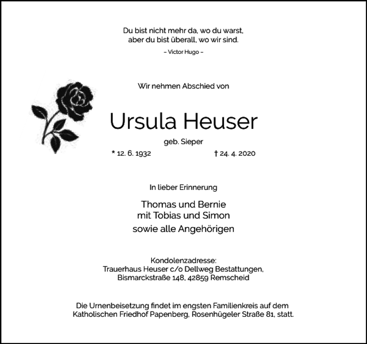<p>Du bist nicht mehr da, wo du warst,<br />aber du bist überall, wo wir sind.<br />– Victor Hugo –</p><p>Wir nehmen Abschied von</p><p>Ursula Heuser<br />geb. Sieper<br />* 12. 6. 1932</p><p>† 24. 4. 2020</p><p>In lieber Erinnerung</p><p>Thomas und Bernie<br />mit Tobias und Simon<br />sowie alle Angehörigen<br />Kondolenzadresse:<br />Trauerhaus Heuser c/o Dellweg Bestattungen,<br />Bismarckstraße 148, 42859 Remscheid<br />Die Urnenbeisetzung ﬁndet im engsten Familienkreis auf dem<br />Katholischen Friedhof Papenberg, Rosenhügeler Straße 81, statt.</p>