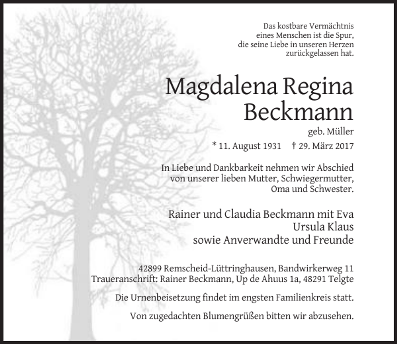 <p>Das kostbare Vermächtnis<br />eines Menschen ist die Spur,<br />die seine Liebe in unseren Herzen<br />zurückgelassen hat.</p><p>Magdalena Regina<br />Beckmann<br />geb. Müller<br />* 11. August 1931 † 29. März 2017<br />In Liebe und Dankbarkeit nehmen wir Abschied<br />von unserer lieben Mutter, Schwiegermutter,<br />Oma und Schwester.</p><p>Rainer und Claudia Beckmann mit Eva<br />Ursula Klaus<br />sowie Anverwandte und Freunde<br />42899 Remscheid-Lüttringhausen, Bandwirkerweg 11<br />Traueranschrift: Rainer Beckmann, Up de Ahuus 1a, 48291 Telgte<br />Die Urnenbeisetzung findet im engsten Familienkreis statt.<br />Von zugedachten Blumengrüßen bitten wir abzusehen.</p>
