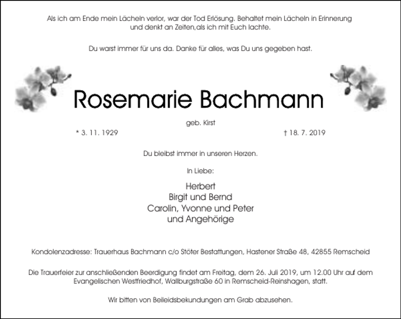 <p>Als ich am Ende mein Lächeln verlor, war der Tod Erlösung. Behaltet mein Lächeln in Erinnerung<br />und denkt an Zeiten,als ich mit Euch lachte.<br />Du warst immer für uns da. Danke für alles, was Du uns gegeben hast.</p><p>geb. Kirst<br />* 3. 11. 1929</p><p>† 18. 7. 2019<br />Du bleibst immer in unseren Herzen.<br />In Liebe:</p><p>Herbert<br />Birgit und Bernd<br />Carolin, Yvonne und Peter<br />und Angehörige<br />Kondolenzadresse: Trauerhaus Bachmann c/o Stöter Bestattungen, Hastener Straße 48, 42855 Remscheid<br />Die Trauerfeier zur anschließenden Beerdigung findet am Freitag, dem 26. Juli 2019, um 12.00 Uhr auf dem<br />Evangelischen Westfriedhof, Wallburgstraße 60 in Remscheid-Reinshagen, statt.<br />Wir bitten von Beileidsbekundungen am Grab abzusehen.</p>