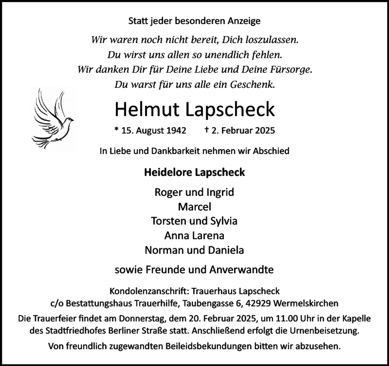 <p>Statt jeder besonderen Anzeige<br />Wir waren noch nicht bereit, Dich loszulassen.<br />Du wirst uns allen so unendlich fehlen.<br />Wir danken Dir für Deine Liebe und Deine Fürsorge.<br />Du warst für uns alle ein Geschenk.</p>
<p>Helmut Lapscheck<br />* 15. August 1942</p>
<p>† 2. Februar 2025</p>
<p>In Liebe und Dankbarkeit nehmen wir Abschied</p>
<p>Heidelore Lapscheck<br />Roger und Ingrid<br />Marcel<br />Torsten und Sylvia<br />Anna Larena<br />Norman und Daniela<br />sowie Freunde und Anverwandte<br />Kondolenzanschri : Trauerhaus Lapscheck<br />c/o Bestattungshaus Trauerhilfe, Taubengasse 6, 42929 Wermelskirchen<br />Die Trauerfeier ﬁndet am Donnerstag, dem 20. Februar 2025, um 11.00 Uhr in der Kapelle<br />des Stad riedhofes Berliner Straße statt. Anschließend erfolgt die Urnenbeisetzung.</p>
<p>Von freundlich zugewandten Beileidsbekundungen bitten wir abzusehen.</p>