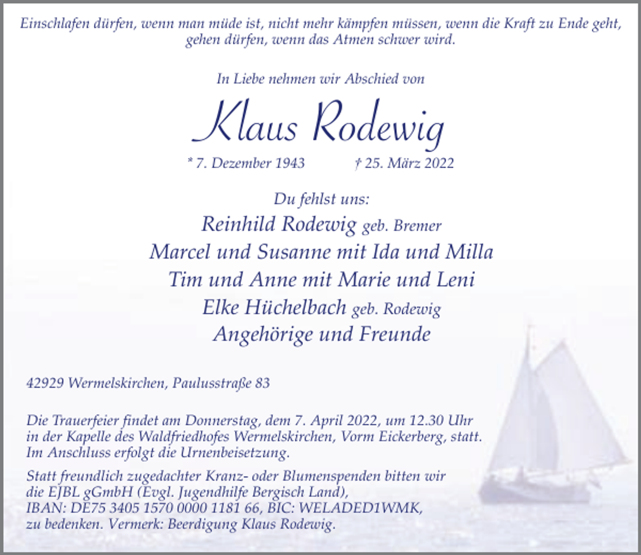 <p>Einschlafen dürfen, wenn man müde ist, nicht mehr kämpfen müssen, wenn die Kraft zu Ende geht,<br />gehen dürfen, wenn das Atmen schwer wird.<br />In Liebe nehmen wir Abschied von</p><p>Klaus Rodewig</p><p>* 7. Dezember 1943</p><p>† 25. März 2022</p><p>Du fehlst uns:</p><p>Reinhild Rodewig geb. Bremer<br />Marcel und Susanne mit Ida und Milla<br />Tim und Anne mit Marie und Leni<br />Elke Hüchelbach geb. Rodewig<br />Angehörige und Freunde<br />42929 Wermelskirchen, Paulusstraße 83<br />Die Trauerfeier findet am Donnerstag, dem 7. April 2022, um 12.30 Uhr<br />in der Kapelle des Waldfriedhofes Wermelskirchen, Vorm Eickerberg, statt.<br />Im Anschluss erfolgt die Urnenbeisetzung.<br />Statt freundlich zugedachter Kranz- oder Blumenspenden bitten wir<br />die EJBL gGmbH (Evgl. Jugendhilfe Bergisch Land),<br />IBAN: DE75 3405 157000 1181 66, BIC: WELADED1WMK,<br />zu bedenken. Vermerk: Beerdigung Klaus Rodewig.</p>
