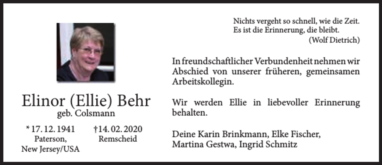 <p>Nichts vergeht so schnell, wie die Zeit.<br />Es ist die Erinnerung, die bleibt.<br />(Wolf Dietrich)</p><p>In freundschaftlicher Verbundenheit nehmen wir<br />Abschied von unserer früheren, gemeinsamen<br />Arbeitskollegin.</p><p>Elinor (Ellie) Behr<br />geb. Colsmann</p><p>* 17. 12. 1941</p><p>Paterson,<br />New Jersey/USA</p><p>†14. 02. 2020<br />Remscheid</p><p>Wir werden Ellie in liebevoller Erinnerung<br />behalten.<br />Deine Karin Brinkmann, Elke Fischer,<br />Martina Gestwa, Ingrid Schmitz</p>