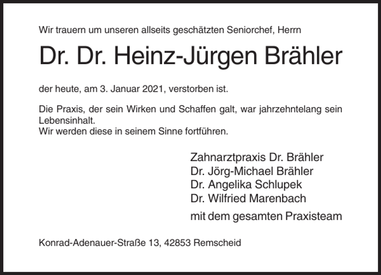 <p>Wir trauern um unseren allseits geschätzten Seniorchef, Herrn</p><p>Dr. Dr. Heinz-Jürgen Brähler<br />der heute, am 3. Januar 2021, verstorben ist.<br />Die Praxis, der sein Wirken und Schaffen galt, war jahrzehntelang sein<br />Lebensinhalt.<br />Wir werden diese in seinem Sinne fortführen.</p><p>Zahnarztpraxis Dr. Brähler<br />Dr. Jörg-Michael Brähler<br />Dr. Angelika Schlupek<br />Dr. Wilfried Marenbach<br />mit dem gesamten Praxisteam<br />Konrad-Adenauer-Straße 13, 42853 Remscheid</p>