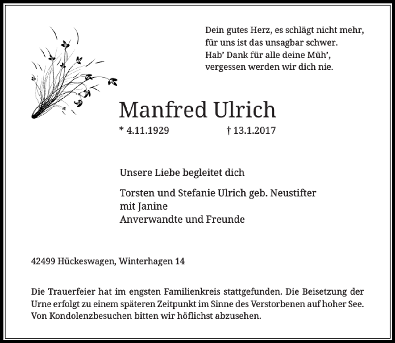 <p>Dein gutes Herz, es schlägt nicht mehr,<br />für uns ist das unsagbar schwer.<br />Hab’ Dank für alle deine Müh’,<br />vergessen werden wir dich nie.</p><p>Manfred Ulrich<br />* 4.11.1929</p><p>13.1.2017</p><p>Unsere Liebe begleitet dich<br />Torsten und Stefanie Ulrich geb. Neustifter<br />mit Janine<br />Anverwandte und Freunde</p><p>42499 Hückeswagen, Winterhagen 14<br />Die Trauerfeier hat im engsten Familienkreis stattgefunden. Die Beisetzung der<br />Urne erfolgt zu einem späteren Zeitpunkt im Sinne des Verstorbenen auf hoher See.<br />Von Kondolenzbesuchen bitten wir höflichst abzusehen.</p>