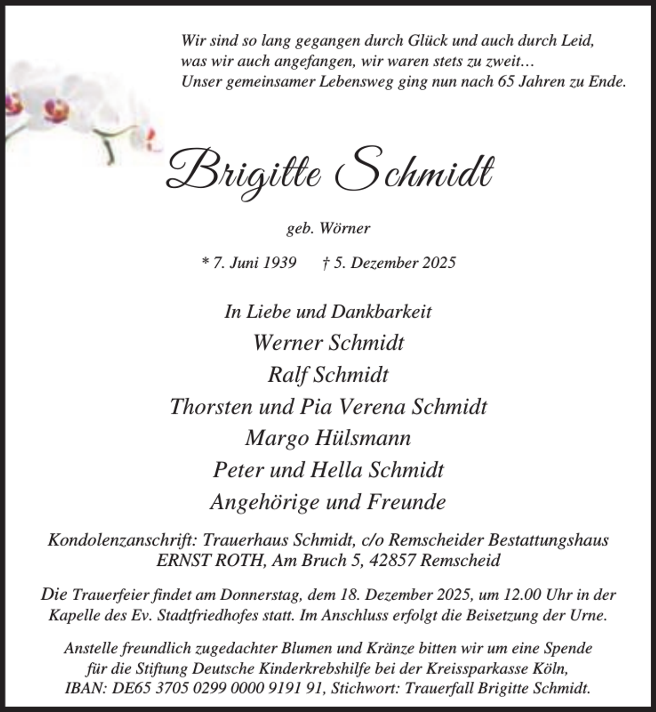 <p>Wir sind so lang gegangen durch Glück und auch durch Leid,<br />was wir auch angefangen, wir waren stets zu zweit…<br />Unser gemeinsamer Lebensweg ging nun nach 65 Jahren zu Ende.</p><p>Brigitte Schmidt<br />geb. Wörner<br />* 7. Juni 1939</p><p>† 5. Dezember 2025</p><p>In Liebe und Dankbarkeit</p><p>Werner Schmidt<br />Ralf Schmidt<br />Thorsten und Pia Verena Schmidt<br />Margo Hülsmann<br />Peter und Hella Schmidt<br />Angehörige und Freunde<br />Kondolenzanschrift: Trauerhaus Schmidt, c/o Remscheider Bestattungshaus<br />ERNST ROTH, Am Bruch 5, 42857 Remscheid<br />Die Trauerfeier findet am Donnerstag, dem 18. Dezember 2025, um 12.00 Uhr in der<br />Kapelle des Ev. Stadtfriedhofes statt. Im Anschluss erfolgt die Beisetzung der Urne.<br />Anstelle freundlich zugedachter Blumen und Kränze bitten wir um eine Spende<br />für die Stiftung Deutsche Kinderkrebshilfe bei der Kreissparkasse Köln,<br />IBAN: DE65 3705 0299 0000 91, Stichwort: Trauerfall Brigitte Schmidt.</p>