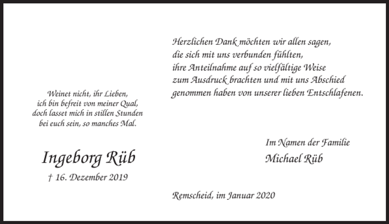 <p>Weinet nicht, ihr Lieben,<br />ich bin befreit von meiner Qual,<br />doch lasset mich in stillen Stunden<br />bei euch sein, so manches Mal.</p><p>Herzlichen Dank möchten wir allen sagen,<br />die sich mit uns verbunden fühlten,<br />ihre Anteilnahme auf so vielfältige Weise<br />zum Ausdruck brachten und mit uns Abschied<br />genommen haben von unserer lieben Entschlafenen.</p><p>Im Namen der Familie</p><p>Ingeborg Rüb</p><p>Michael Rüb</p><p>† 16. Dezember 2019<br />Remscheid, im Januar 2020</p>