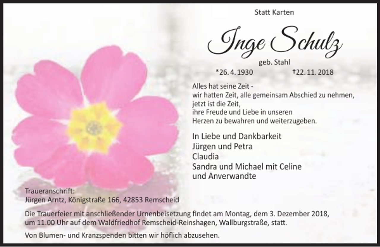 <p>Statt Karten</p><p>Inge Schulz<br />*26. 4. 1930</p><p>geb. Stahl</p><p>†22. 11. 2018</p><p>Alles hat seine Zeit wir hatten Zeit, alle gemeinsam Abschied zu nehmen,<br />jetzt ist die Zeit,<br />ihre Freude und Liebe in unseren<br />Herzen zu bewahren und weiterzugeben.</p><p>In Liebe und Dankbarkeit<br />Jürgen und Petra<br />Claudia<br />Sandra und Michael mit Celine<br />und Anverwandte<br />Traueranschrift:<br />Jürgen Arntz, Königstraße 166, 42853 Remscheid<br />Die Trauerfeier mit anschließender Urnenbeisetzung findet am Montag, dem 3. Dezember 2018,<br />um 11.00 Uhr auf dem Waldfriedhof Remscheid-Reinshagen, Wallburgstraße, statt.<br />Von Blumen- und Kranzspenden bitten wir höflich abzusehen.</p>