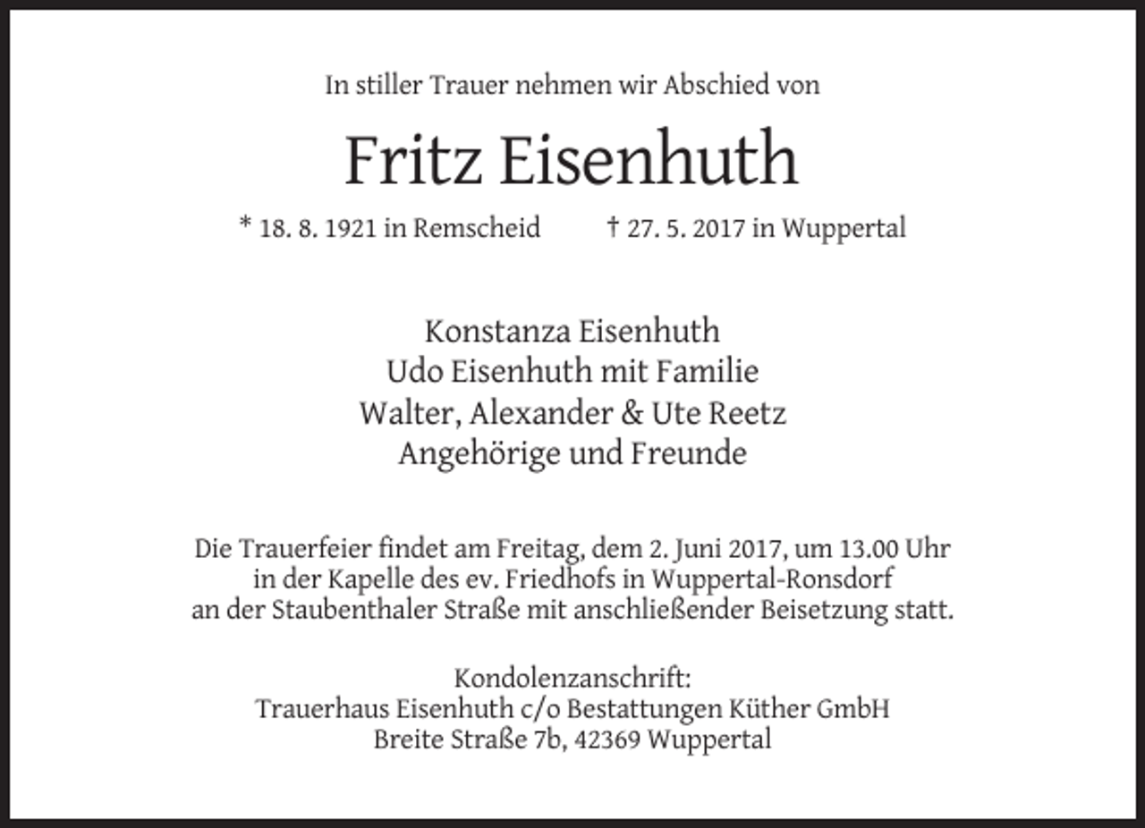 <p>In stiller Trauer nehmen wir Abschied von</p><p>Fritz Eisenhuth<br />* 18. 8. 1921 in Remscheid</p><p>† 27. 5. 2017 in Wuppertal</p><p>Konstanza Eisenhuth<br />Udo Eisenhuth mit Familie<br />Walter, Alexander &amp; Ute Reetz<br />Angehörige und Freunde<br />Die Trauerfeier findet am Freitag, dem 2. Juni 2017, um 13.00 Uhr<br />in der Kapelle des ev. Friedhofs in Wuppertal-Ronsdorf<br />an der Staubenthaler Straße mit anschließender Beisetzung statt.<br />Kondolenzanschrift:<br />Trauerhaus Eisenhuth c/o Bestattungen Küther GmbH<br />Breite Straße 7b, 42369 Wuppertal</p>
