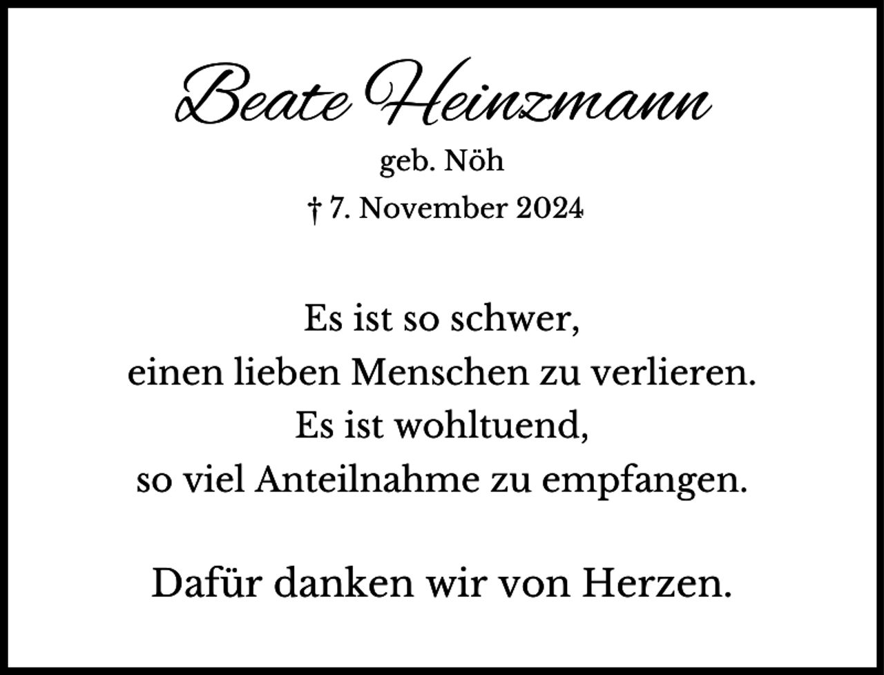 <p>Beate Heinzmann<br />geb. Nöh</p><p>† 7. November 2024</p><p>Es ist so schwer,<br />einen lieben Menschen zu verlieren.<br />Es ist wohltuend,<br />so viel Anteilnahme zu empfangen.</p><p>Dafür danken wir von Herzen.</p>
