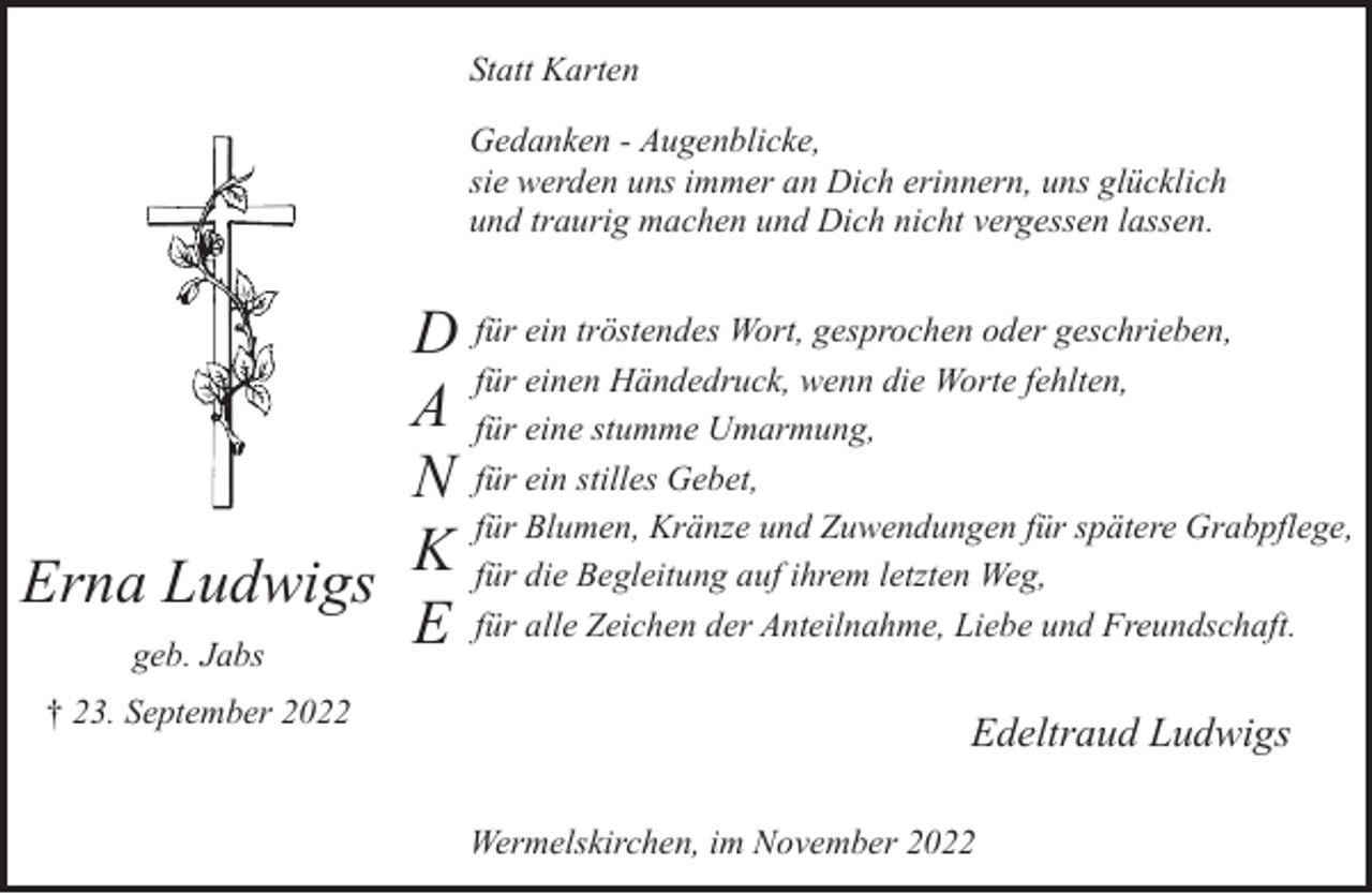 <p>Statt Karten<br />Gedanken - Augenblicke,<br />sie werden uns immer an Dich erinnern, uns glücklich<br />und traurig machen und Dich nicht vergessen lassen.</p><p>D für ein tröstendes Wort, gesprochen oder geschrieben,<br />für einen Händedruck, wenn die Worte fehlten,<br />A für eine stumme Umarmung,<br />N für ein stilles Gebet,<br />für Blumen, Kränze und Zuwendungen für spätere Grabpflege,<br />K<br />für die Begleitung auf ihrem letzten Weg,<br />Erna Ludwigs<br />für alle Zeichen der Anteilnahme, Liebe und Freundschaft.<br />E<br />geb. Jabs<br />† 23. September 2022</p><p>Edeltraud Ludwigs<br />Wermelskirchen, im November 2022</p>