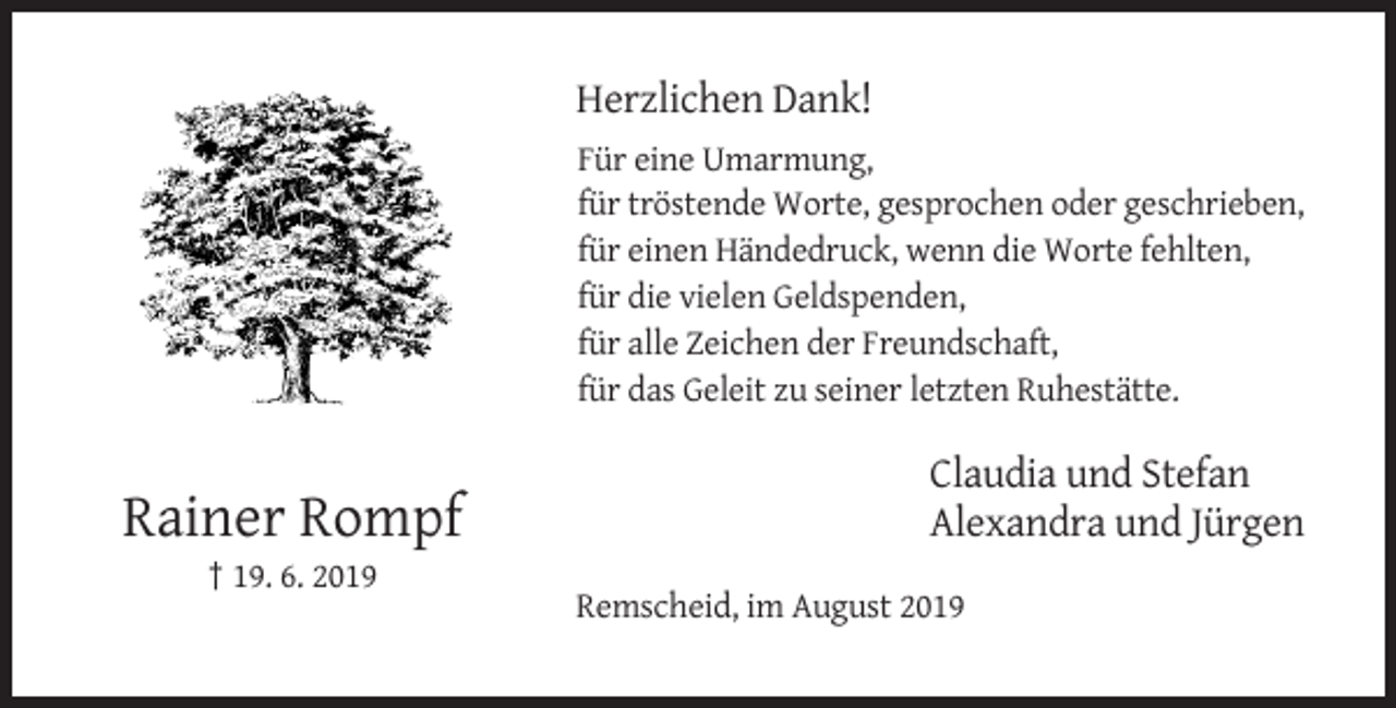 <p>Herzlichen Dank!<br />Für eine Umarmung,<br />für tröstende Worte, gesprochen oder geschrieben,<br />für einen Händedruck, wenn die Worte fehlten,<br />für die vielen Geldspenden,<br />für alle Zeichen der Freundschaft,<br />für das Geleit zu seiner letzten Ruhestätte.</p><p>Rainer Rompf</p><p>Claudia und Stefan<br />Alexandra und Jürgen</p><p>† 19. 6. 2019<br />Remscheid, im August 2019</p>