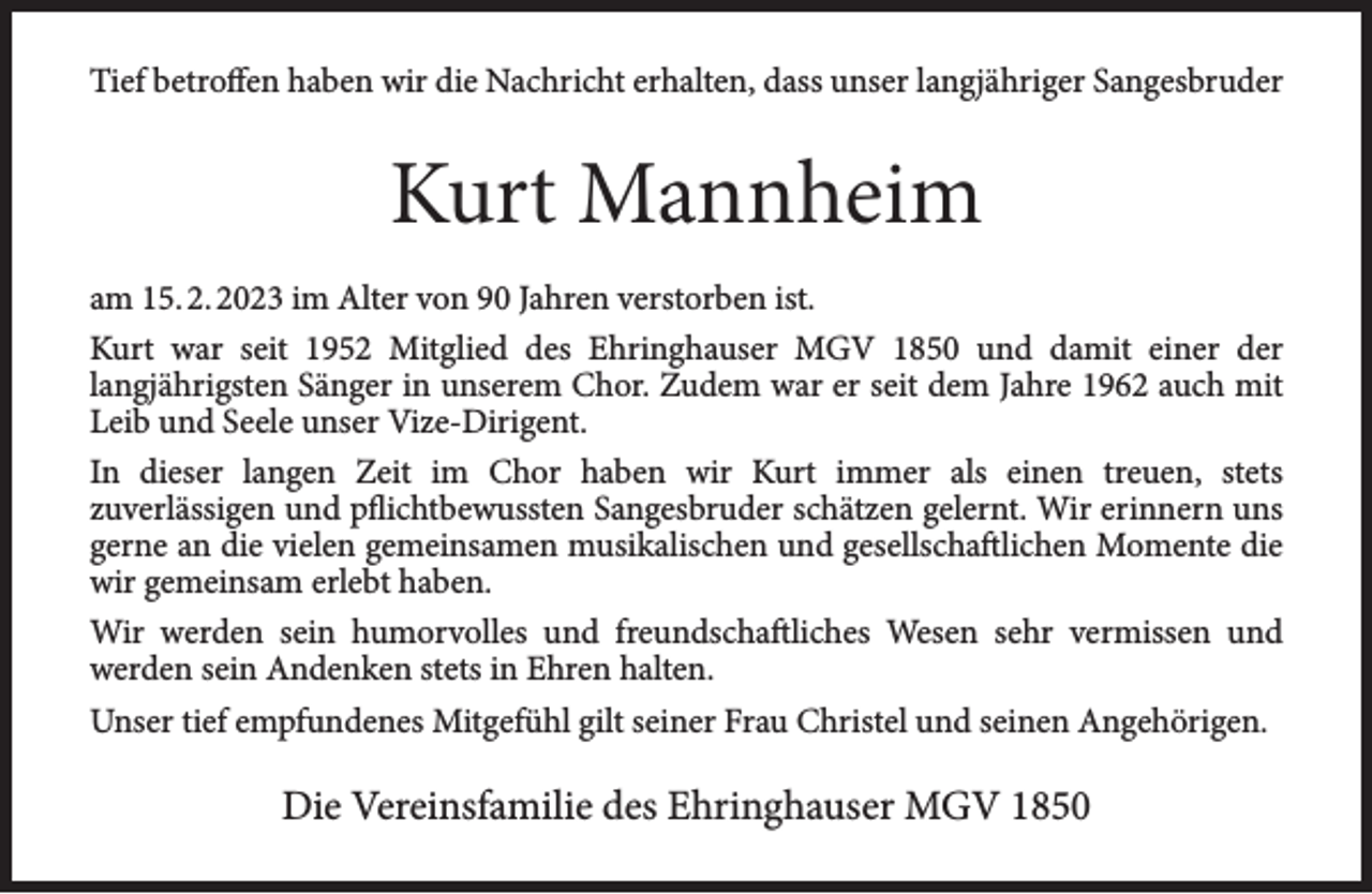 <p>Tief betroffen haben wir die Nachricht erhalten, dass unser langjähriger Sangesbruder</p><p>Kurt Mannheim<br />am 15. 2. 2023 im Alter von 90 Jahren verstorben ist.<br />Kurt war seit 1952 Mitglied des Ehringhauser MGV 1850 und damit einer der<br />langjährigsten Sänger in unserem Chor. Zudem war er seit dem Jahre 1962 auch mit<br />Leib und Seele unser Vize-Dirigent.<br />In dieser langen Zeit im Chor haben wir Kurt immer als einen treuen, stets<br />zuverlässigen und pflichtbewussten Sangesbruder schätzen gelernt. Wir erinnern uns<br />gerne an die vielen gemeinsamen musikalischen und gesellschaftlichen Momente die<br />wir gemeinsam erlebt haben.<br />Wir werden sein humorvolles und freundschaftliches Wesen sehr vermissen und<br />werden sein Andenken stets in Ehren halten.<br />Unser tief empfundenes Mitgefühl gilt seiner Frau Christel und seinen Angehörigen.</p><p>Die Vereinsfamilie des Ehringhauser MGV 1850</p>