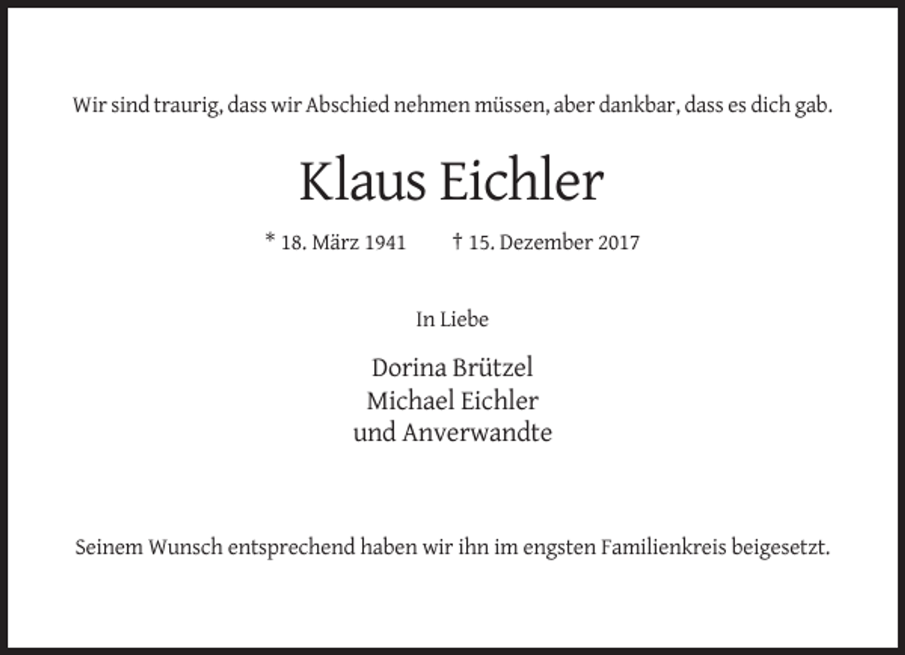 <p>Wir sind traurig, dass wir Abschied nehmen müssen, aber dankbar, dass es dich gab.</p><p>Klaus Eichler<br />* 18. März 1941</p><p>† 15. Dezember 2017</p><p>In Liebe</p><p>Dorina Brützel<br />Michael Eichler<br />und Anverwandte</p><p>Seinem Wunsch entsprechend haben wir ihn im engsten Familienkreis beigesetzt.</p>
