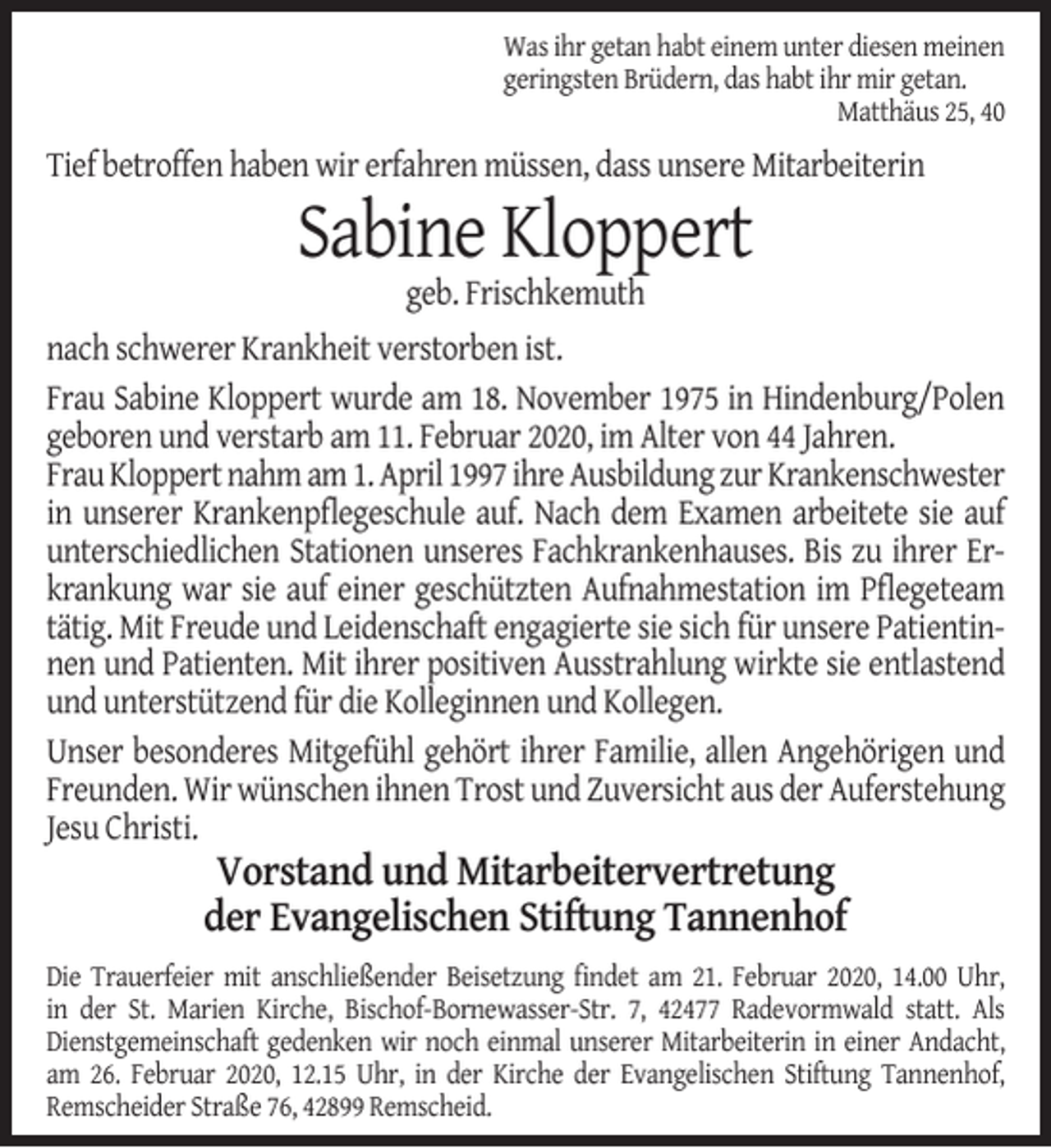 <p>Was ihr getan habt einem unter diesen meinen<br />geringsten Brüdern, das habt ihr mir getan.<br />Matthäus 25, 40</p><p>Tief betroffen haben wir erfahren müssen, dass unsere Mitarbeiterin</p><p>Sabine Kloppert<br />geb. Frischkemuth</p><p>nach schwerer Krankheit verstorben ist.<br />Frau Sabine Kloppert wurde am 18. November 1975 in Hindenburg/Polen<br />geboren und verstarb am 11. Februar 2020, im Alter von 44 Jahren.<br />Frau Kloppert nahm am 1. April 1997 ihre Ausbildung zur Krankenschwester<br />in unserer Krankenpﬂegeschule auf. Nach dem Examen arbeitete sie auf<br />unterschiedlichen Stationen unseres Fachkrankenhauses. Bis zu ihrer Erkrankung war sie auf einer geschützten Aufnahmestation im Pﬂegeteam<br />tätig. Mit Freude und Leidenschaft engagierte sie sich für unsere Patientinnen und Patienten. Mit ihrer positiven Ausstrahlung wirkte sie entlastend<br />und unterstützend für die Kolleginnen und Kollegen.<br />Unser besonderes Mitgefühl gehört ihrer Familie, allen Angehörigen und<br />Freunden. Wir wünschen ihnen Trost und Zuversicht aus der Auferstehung<br />Jesu Christi.</p><p>Vorstand und Mitarbeitervertretung<br />der Evangelischen Stiftung Tannenhof</p><p>Die Trauerfeier mit anschließender Beisetzung ﬁndet am 21. Februar 2020, 14.00 Uhr,<br />in der St. Marien Kirche, Bischof-Bornewasser-Str. 7, 42477 Radevormwald statt. Als<br />Dienstgemeinschaft gedenken wir noch einmal unserer Mitarbeiterin in einer Andacht,<br />am 26. Februar 2020, 12.15 Uhr, in der Kirche der Evangelischen Stiftung Tannenhof,<br />Remscheider Straße 76, 42899 Remscheid.</p>