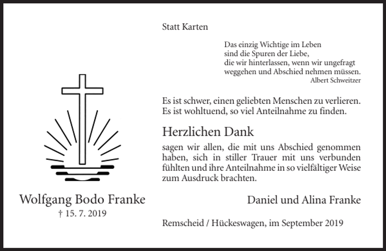 <p>Statt Karten<br />Das einzig Wichtige im Leben<br />sind die Spuren der Liebe,<br />die wir hinterlassen, wenn wir ungefragt<br />weggehen und Abschied nehmen müssen.<br />Albert Schweitzer</p><p>Es ist schwer, einen geliebten Menschen zu verlieren.<br />Es ist wohltuend, so viel Anteilnahme zu finden.</p><p>Herzlichen Dank<br />sagen wir allen, die mit uns Abschied genommen<br />haben, sich in stiller Trauer mit uns verbunden<br />fühlten und ihre Anteilnahme in so vielfältiger Weise<br />zum Ausdruck brachten.</p><p>Wolfgang Bodo Franke</p><p>Daniel und Alina Franke</p><p>† 15. 7. 2019<br />Remscheid / Hückeswagen, im September 2019</p>