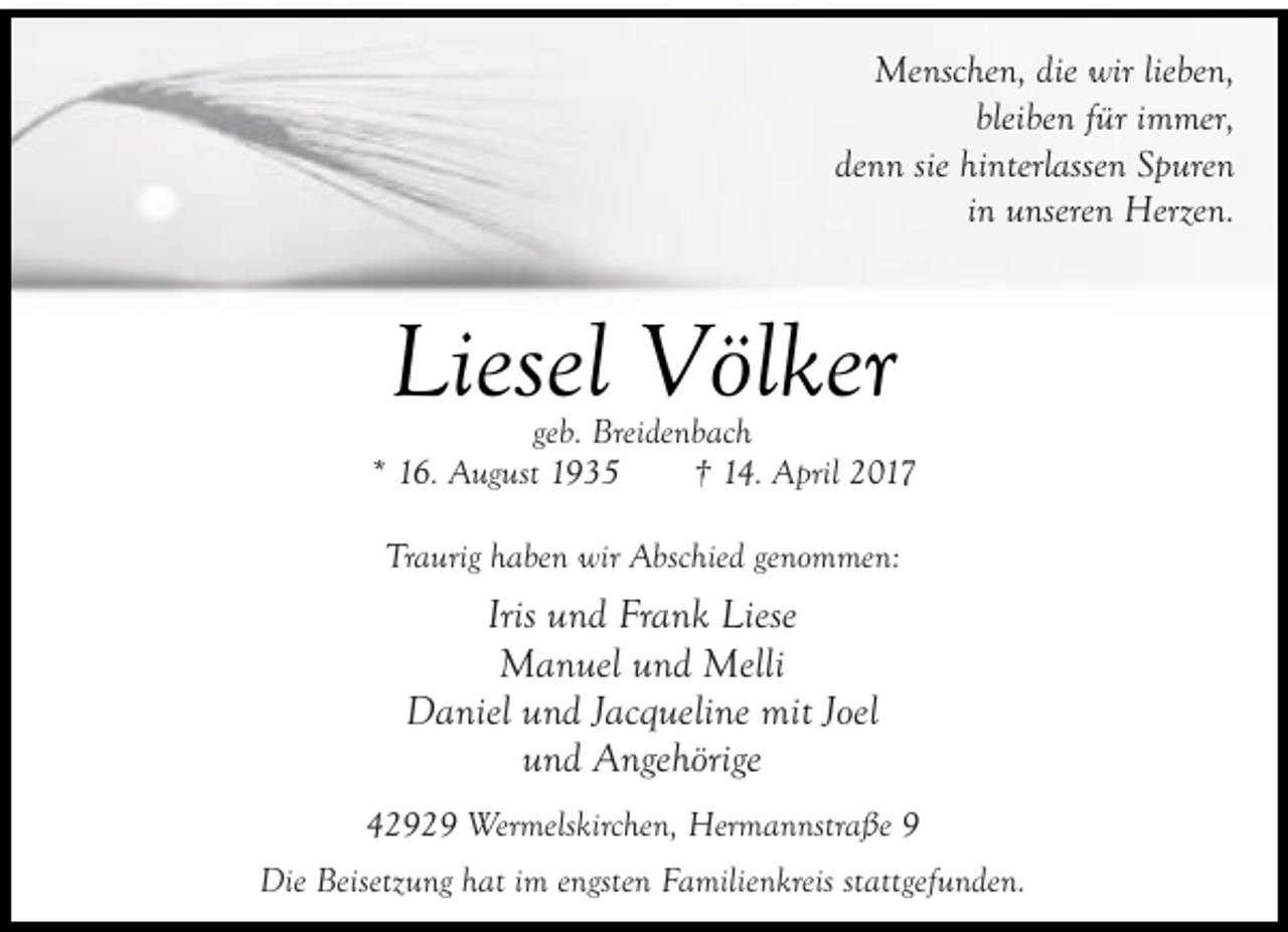 <p>Menschen, die wir lieben,<br />bleiben für immer,<br />denn sie hinterlassen Spuren<br />in unseren Herzen.</p><p>Liesel Völker</p><p>geb. Breidenbach<br />* 16. August 1935<br />† 14. April 2017<br />Traurig haben wir Abschied genommen:</p><p>Iris und Frank Liese<br />Manuel und Melli<br />Daniel und Jacqueline mit Joel<br />und Angehörige<br />42929 Wermelskirchen, Hermannstraße 9<br />Die Beisetzung hat im engsten Familienkreis stattgefunden.</p>