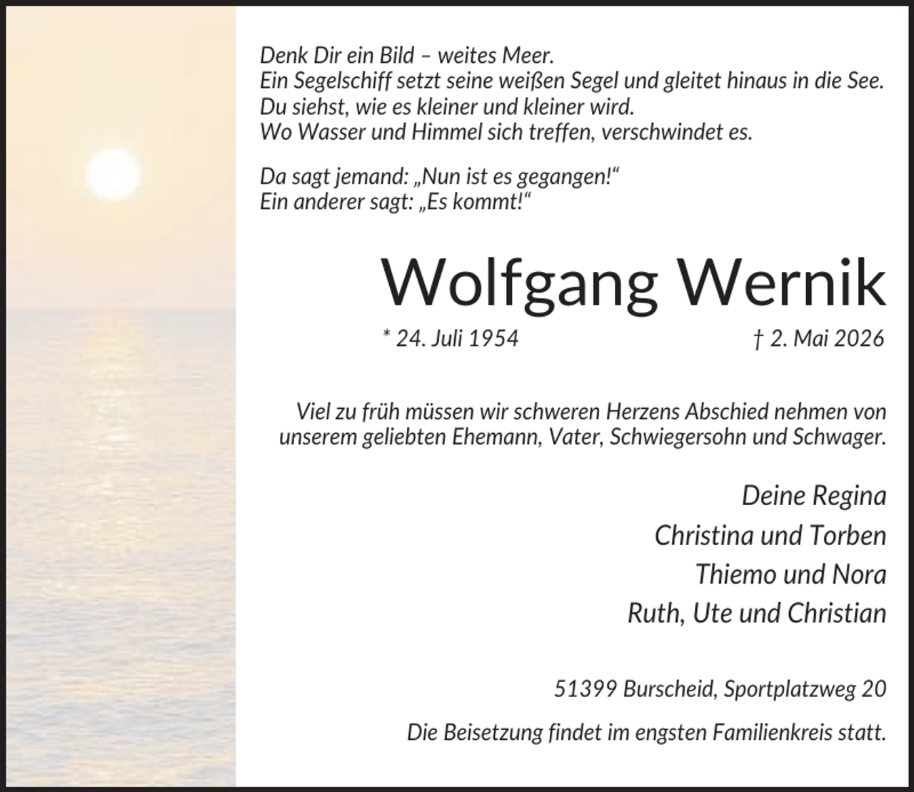 <p>Denk Dir ein Bild – weites Meer.<br />Ein Segelschiff setzt seine weißen Segel und gleitet hinaus in die See.<br />Du siehst, wie es kleiner und kleiner wird.<br />Wo Wasser und Himmel sich treffen, verschwindet es.<br />Da sagt jemand: „Nun ist es gegangen!“<br />Ein anderer sagt: „Es kommt!“</p><p>Wolfgang Wernik<br />* 24. Juli 1954</p><p>† 2. Mai 2026</p><p>Viel zu früh müssen wir schweren Herzens Abschied nehmen von<br />unserem geliebten Ehemann, Vater, Schwiegersohn und Schwager.</p><p>Deine Regina<br />Christina und Torben<br />Thiemo und Nora<br />Ruth, Ute und Christian<br />51399 Burscheid, Sportplatzweg 20<br />Die Beisetzung findet im engsten Familienkreis statt.</p>