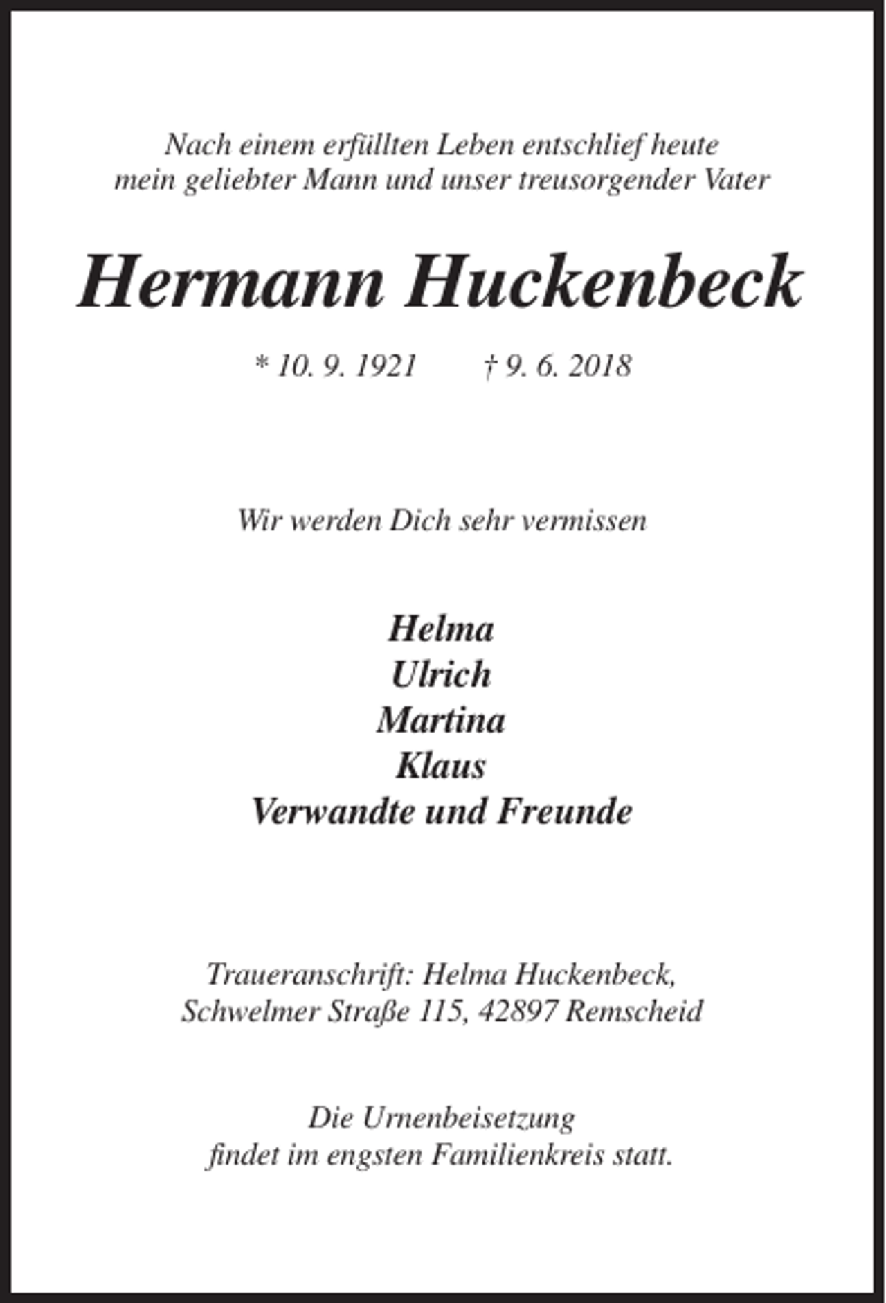 <p>Nach einem erfüllten Leben entschlief heute<br />mein geliebter Mann und unser treusorgender Vater</p><p>Hermann Huckenbeck<br />* 10. 9. 1921</p><p>† 9. 6. 2018</p><p>Wir werden Dich sehr vermissen</p><p>Helma<br />Ulrich<br />Martina<br />Klaus<br />Verwandte und Freunde</p><p>Traueranschrift: Helma Huckenbeck,<br />Schwelmer Straße 115, 42897 Remscheid<br />Die Urnenbeisetzung<br />findet im engsten Familienkreis statt.</p>