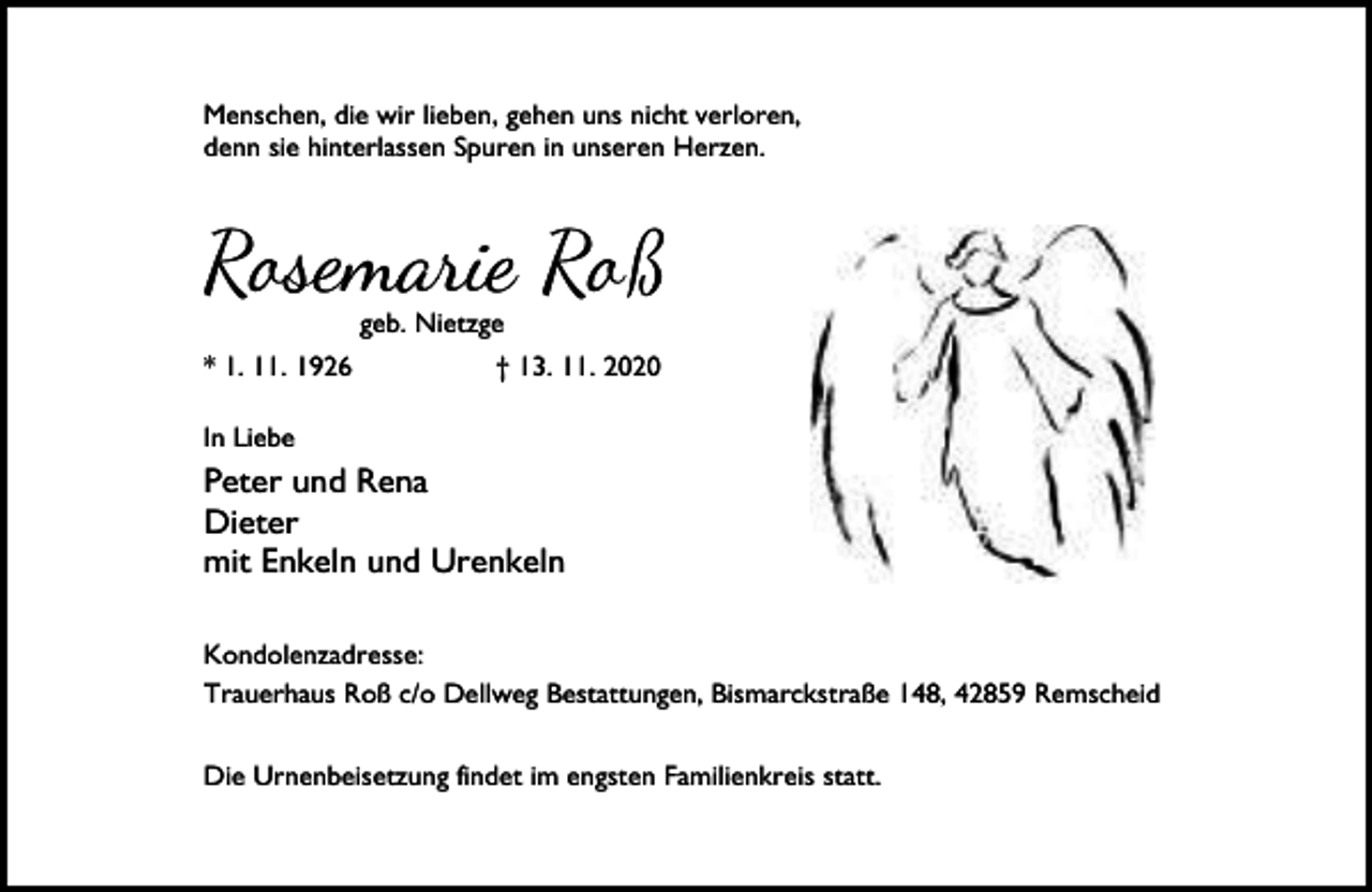 <p>Menschen, die wir lieben, gehen uns nicht verloren,<br />denn sie hinterlassen Spuren in unseren Herzen.</p><p>Rosemarie Roß<br />geb. Nietzge</p><p>* 1. 11. 1926</p><p>† 13. 11. 2020</p><p>In Liebe</p><p>Peter und Rena<br />Dieter<br />mit Enkeln und Urenkeln<br />Kondolenzadresse:<br />Trauerhaus Roß c/o Dellweg Bestattungen, Bismarckstraße 148, 42859 Remscheid<br />Die Urnenbeisetzung findet im engsten Familienkreis statt.</p>