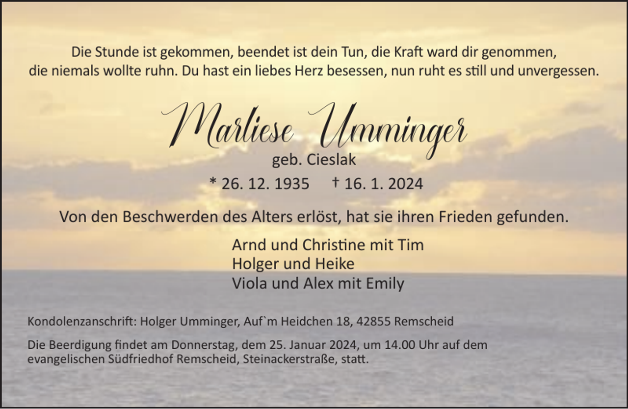 <p>Die Stunde ist gekommen, beendet ist dein Tun, die Kraft ward dir genommen,<br />die niemals wollte ruhn. Du hast ein liebes Herz besessen, nun ruht es still und unvergessen.</p><p>Marliese Umminger<br />geb. Cieslak<br />* 26. 12. 1935 † 16. 1. 2024</p><p>Von den Beschwerden des Alters erlöst, hat sie ihren Frieden gefunden.<br />Arnd und Christine mit Tim<br />Holger und Heike<br />Viola und Alex mit Emily<br />Kondolenzanschrift: Holger Umminger, Auf`m Heidchen 18, 42855 Remscheid<br />Die Beerdigung ﬁndet am Donnerstag, dem 25. Januar 2024, um 14.00 Uhr auf dem<br />evangelischen Südfriedhof Remscheid, Steinackerstraße, statt.</p>