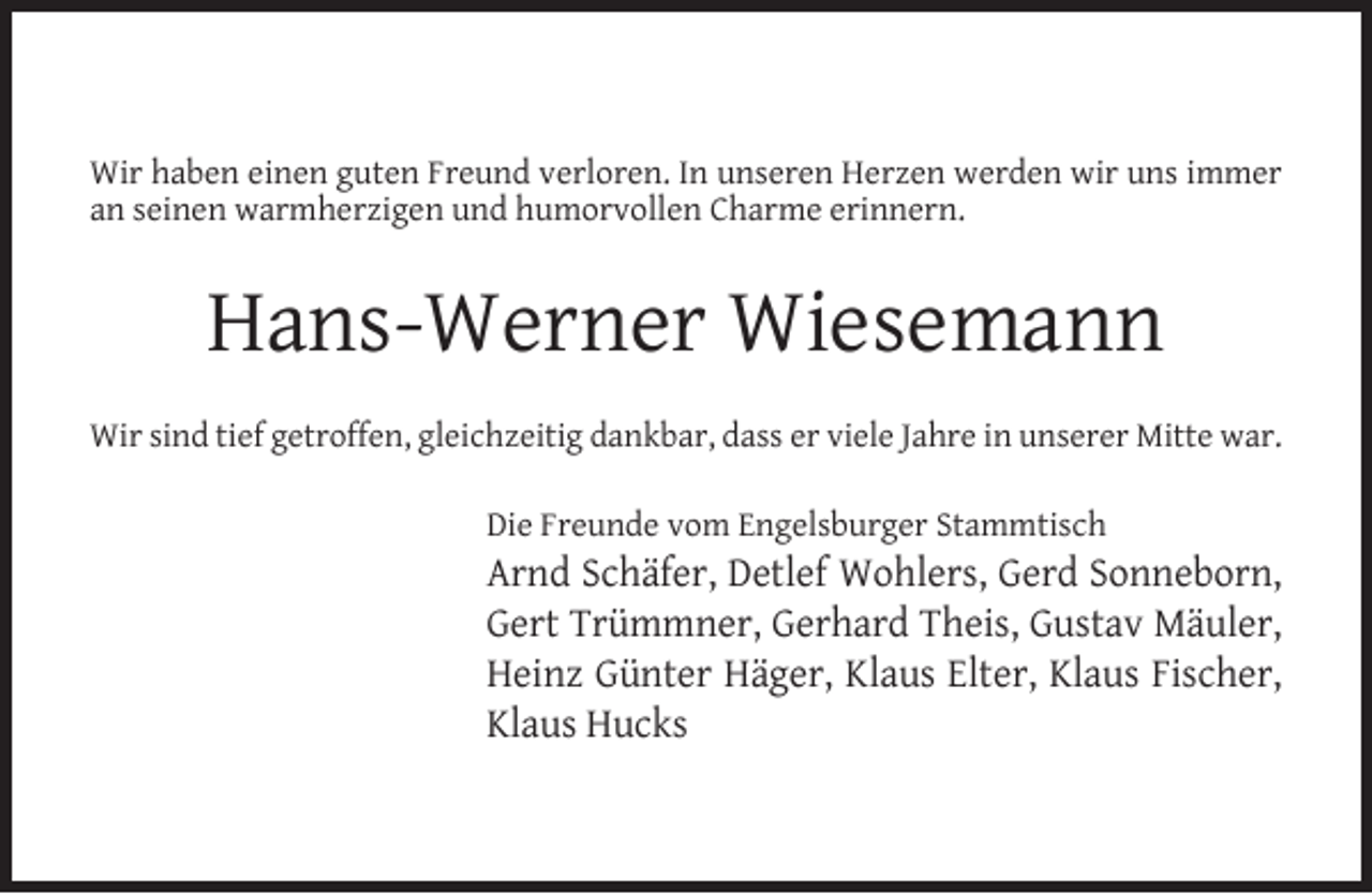 <p>Wir haben einen guten Freund verloren. In unseren Herzen werden wir uns immer<br />an seinen warmherzigen und humorvollen Charme erinnern.</p><p>Hans-Werner Wiesemann<br />Wir sind tief getroffen, gleichzeitig dankbar, dass er viele Jahre in unserer Mitte war.<br />Die Freunde vom Engelsburger Stammtisch</p><p>Arnd Schäfer, Detlef Wohlers, Gerd Sonneborn,<br />Gert Trümmner, Gerhard Theis, Gustav Mäuler,<br />Heinz Günter Häger, Klaus Elter, Klaus Fischer,<br />Klaus Hucks</p>