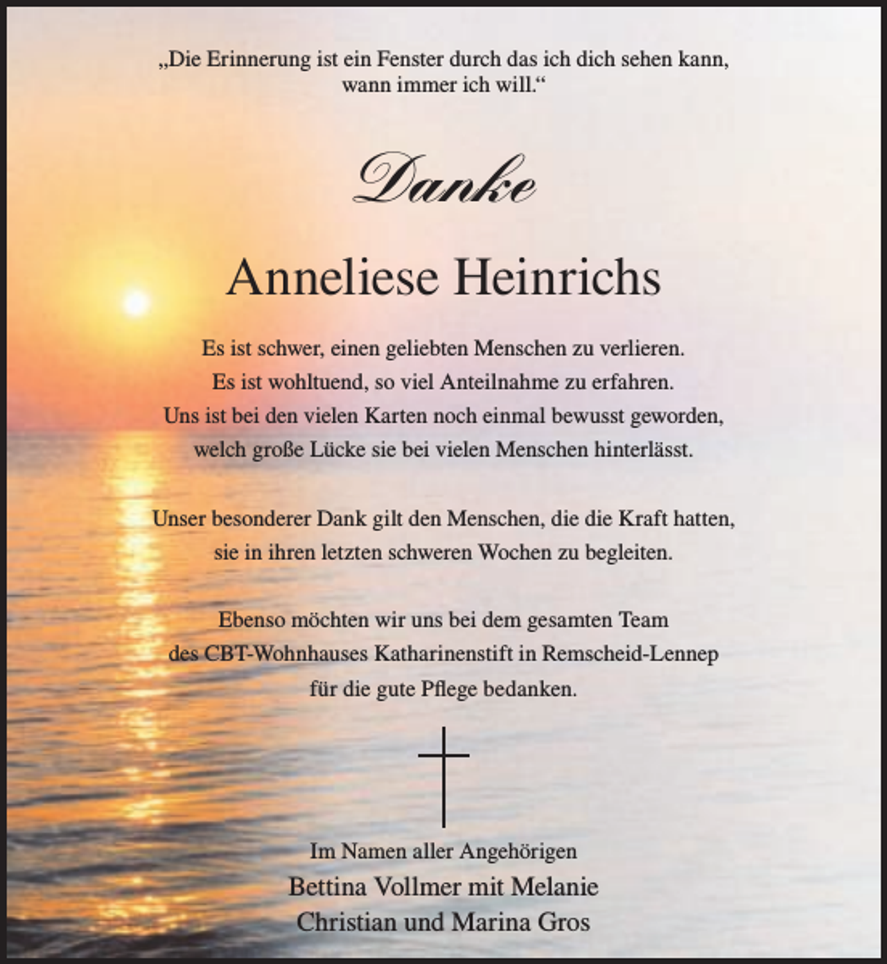 <p>„Die Erinnerung ist ein Fenster durch das ich dich sehen kann,<br />wann immer ich will.“</p><p>Danke<br />Anneliese Heinrichs<br />Es ist schwer, einen geliebten Menschen zu verlieren.<br />Es ist wohltuend, so viel Anteilnahme zu erfahren.<br />Uns ist bei den vielen Karten noch einmal bewusst geworden,<br />welch große Lücke sie bei vielen Menschen hinterlässt.<br />Unser besonderer Dank gilt den Menschen, die die Kraft hatten,<br />sie in ihren letzten schweren Wochen zu begleiten.<br />Ebenso möchten wir uns bei dem gesamten Team<br />des CBT-Wohnhauses Katharinenstift in Remscheid-Lennep<br />für die gute Pﬂege bedanken.</p><p>Im Namen aller Angehörigen</p><p>Bettina Vollmer mit Melanie<br />Christian und Marina Gros</p>